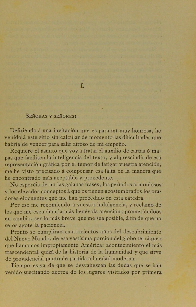 I. Señoras y señores: Defiriendo á una invitación que es para mí muy honrosa, he venido á este sitio sin calcular de momento las dificultades que habría de vencer para salir airoso de mi empeño. Requiere el asunto que voy á tratar el auxilio de cartas ó ma- pas que faciliten la inteligencia del texto, y al prescindir de esa representación gráfica por el temor de fatigar vuestra atención, me he visto precisado á compensar esa falta en la manera que he encontrado más aceptable y procedente. No esperéis de mí las galanas frases, los períodos armoniosos y los elevados conceptos á que os tienen acostumbrados los ora- dores elocuentes que me han precedido en esta cátedra. Por eso me recomiendo á vuestra indulgencia, y reclamo de los que me escuchan la más benévola atención; prometiéndoos en cambio, ser lo más breve que me sea posible, á fin de que no se os agote la paciencia. Pronto se cumplirán cuatrocientos años del descubrimiento del Nuevo Mundo, de esa vastísima porción del globo terráqueo que llamamos impropiamente América; acontecimiento el más trascendental quizá de la historia de la humanidad y que sirve de providencial punto de partida á la edad moderna. Tiempo es ya de que se desvanezcan las dudas que se han venido suscitando acerca de los lugares visitados por primera