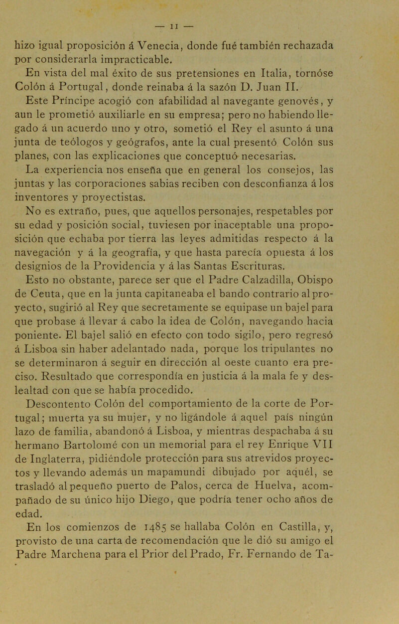 hizo igual proposición á Venecia, donde fué también rechazada por considerarla impracticable. En vista del mal éxito de sus pretensiones en Italia, tornóse Colón á Portugal, donde reinaba á la sazón D. Juan II. Este Príncipe acogió con afabilidad al navegante genovés, y aun le prometió auxiliarle en su empresa; pero no habiendo lle- gado á un acuerdo uno y otro, sometió el Rey el asunto á lina junta de teólogos y geógrafos, ante la cual presentó Colón sus planes, con las explicaciones que conceptuó necesarias. La experiencia nos enseña que en general los consejos, las juntas y las corporaciones sabias reciben con desconfianza á los inventores y proyectistas. No es extraño, pues, que aquellos personajes, respetables por su edad y posición social, tuviesen por inaceptable una propo- sición que echaba por tierra las leyes admitidas respecto á la navegación y á la geografía, y que hasta parecía opuesta á los designios de la Providencia y á las Santas Escrituras. Esto no obstante, parece ser que el Padre Calzadilla, Obispo de Ceuta, que en la junta capitaneaba el bando contrario al pro- yecto, sugirió al Rey que secretamente se equipase un bajel para que probase á llevar á cabo la idea de Colón, navegando hacia poniente. El bajel salió en efecto con todo sigilo, pero regresó á Lisboa sin haber adelantado nada, porque los tripulantes no se determinaron á seguir en dirección al oeste cuanto era pre- ciso. Resultado que correspondía en justicia á la mala fe y des- lealtad con que se había procedido. Descontento Colón del comportamiento de la corte de Por- tugal; muerta ya su mujer, y no ligándole á aquel país ningún lazo de familia, abandonó á Lisboa, y mientras despachaba á su hermano Bartolomé con un memorial para el rey Enrique VII de Inglaterra, pidiéndole protección para sus atrevidos proyec- tos y llevando además un mapamundi dibujado por aquél, se trasladó al pequeño puerto de Palos, cerca de Huelva, acom- pañado de su único hijo Diego, que podría tener ocho años de edad. En los comienzos de 1485 se hallaba Colón en Castilla, y, provisto de una carta de recomendación que le dió su amigo el Padre Marchena para el Prior del Prado, Fr. Fernando de Ta-