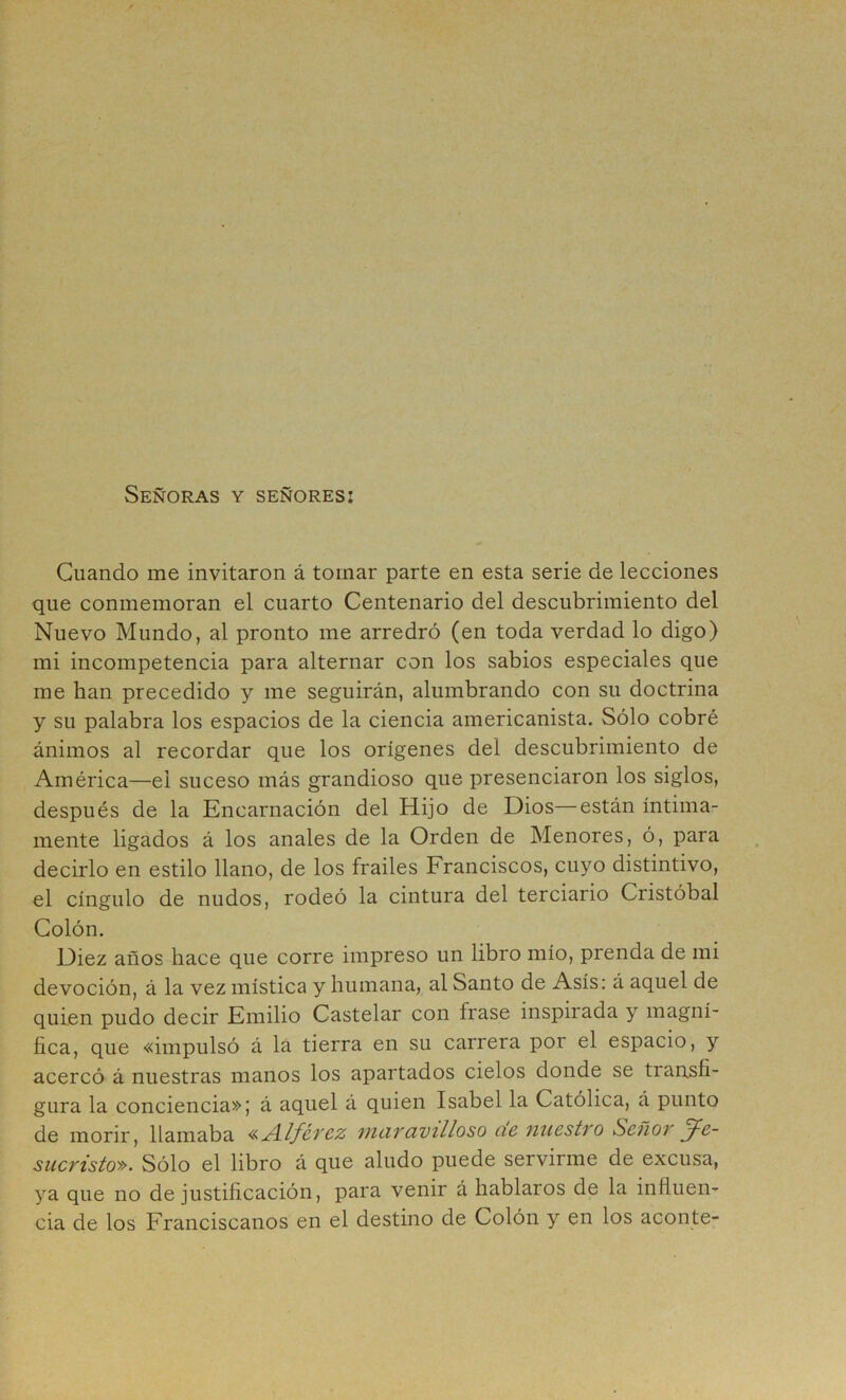 Señoras y señores: Cuando me invitaron á tornar parte en esta serie de lecciones que conmemoran el cuarto Centenario del descubrimiento del Nuevo Mundo, al pronto me arredró (en toda verdad lo digo) mi incompetencia para alternar con los sabios especiales que me han precedido y me seguirán, alumbrando con su doctrina y su palabra los espacios de la ciencia americanista. Sólo cobré ánimos al recordar que los orígenes del descubrimiento de América—el suceso más grandioso que presenciaron los siglos, después de la Encarnación del Hijo de Dios—están íntima- mente ligados á los anales de la Orden de Menores, ó, para decirlo en estilo llano, de los frailes Franciscos, cuyo distintivo, el cíngulo de nudos, rodeó la cintura del terciario Cristóbal Colón. Diez años hace que corre impreso un libro mío, prenda de mi devoción, á la vez mística y humana, al Santo de Asís: á aquel de quien pudo decir Emilio Castelar con frase inspirada y magní- fica, que «impulsó á lá tierra en su carrera por el espacio, y acercó á nuestras manos los apartados cielos donde se transfi- gura la conciencia»; á aquel á quien Isabel la Católica, á punto de morir, llamaba luciTüVilloso ci6 nucsti'o ScñOT Je- sucristo». Sólo el libro á que aludo puede servirme de excusa, ya que no de justificación, para venir á hablaros de la influen- cia de los Franciscanos en el destino de Colón y en los aconte-