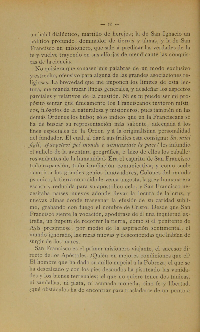 lO un hábil dialéctico, martillo de herejes; la de San Ignacio un político profundo, dominador de tierras y almas, y la de San Francisco un misionero, que sale á predicar las verdades de la fe y vuelve trayendo en sus alforjas de mendicante las conquis- tas de la ciencia. No quisiera que sonasen mis palabras de un modo exclusivo y estrecho, ofensivo para alguna de las grandes asociaciones re- ligiosas. La brevedad que me imponen los límites de esta lec- tura, me manda trazar líneas generales, y desdeñar los aspectos parciales y relativos de la cuestión. Ni es ni puede ser mi pro- pósito sentar que únicamente los Franciscanos tuvieron místi- cos, filósofos de la naturaleza y misioneros, pues también en las demás Ordenes los hubo; sólo indico que en la Franciscana se ha de buscar su representación más saliente, adecuada á los fines especiales de la Orden y á la originalísima personalidad del fundador. El cual, al dar á sus frailes esta consigna: Su, miei , figli, spargetevi peí mondo e annunziate la pace! les infundió el anhelo de la aventura geográfica, é hizo de ellos los caballe- ros andantes de la humanidad. Era el espíritu de San Francisco todo expansión, todo irradiación comunicativa; y como suele ocurrir á los grandes genios innovadores. Colones del mundo psíquico, la tierra conocida le venía angosta, la grey humana era escasa y reducida para su apostólico celo, y San Francisco ne- cesitaba países nuevos adonde llevar la locura de la cruz, y nuevas almas donde trasvenar la efusión de su caridad subli- me, grabando con fuego el nombre de Cristo. Desde que San Francisco siente la vocación, apodérase de él una inquietud ex- traña, un ímpetu de recorrer la tierra, como si el penitente de Asís presintiese, por medio de la aspiración sentimental, el mundo ignorado, las razas nuevas y desconocidas que habían de surgir de los mares. San Francisco es el primer misionero viajante, el sucesor di- recto de los Apóstoles. ¿Quién en mejores condiciones que él? El hombre que ha dado su anillo nupcial á la Pobreza; el que se ha descalzado y con los pies desnudos ha pisoteado las vanida- des y los bienes terrenales; el que no quiere tener dos túnicas, ni sandalias, ni plata, ni acuñada moneda, sino fe y libertad, ¿qué obstáculos ha de encontrar para trasladarse de un punto á