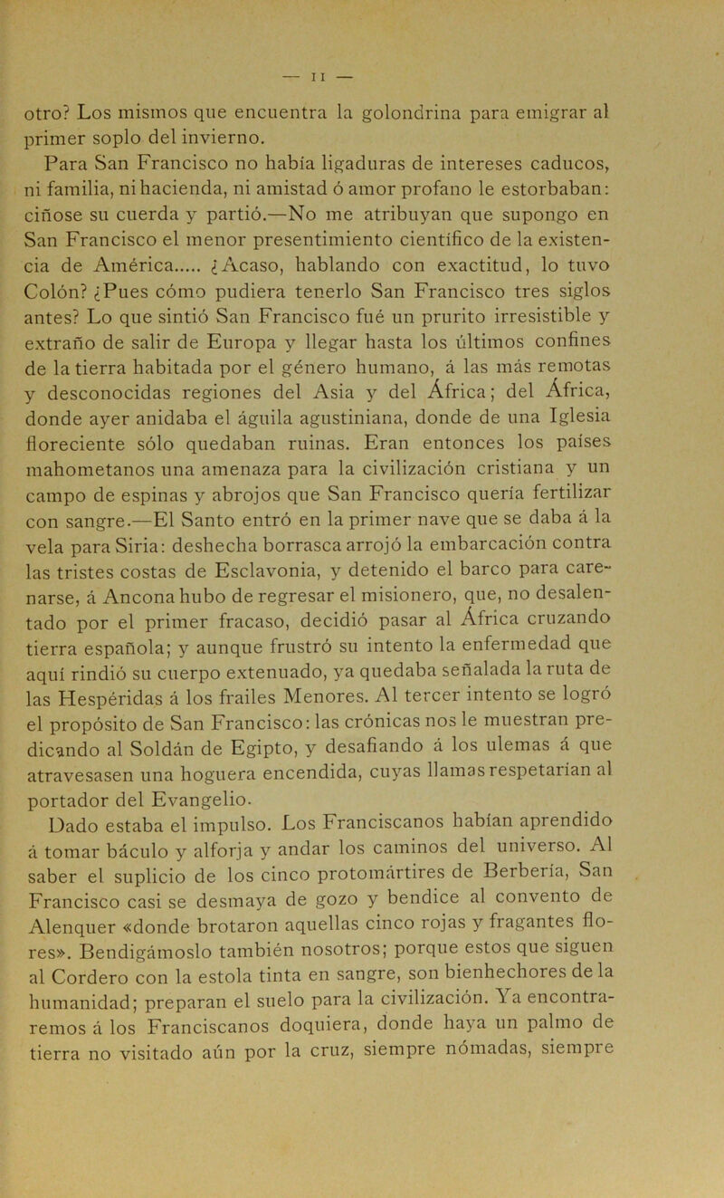 otro? Los mismos que encuentra la golondrina para emigrar al primer soplo del invierno. Para San Francisco no había ligaduras de intereses caducos, ni familia, ni hacienda, ni amistad ó amor profano le estorbaban: ciñóse su cuerda y partió.—No me atribuyan que supongo en San Francisco el menor presentimiento científico de la existen- cia de América ¿Acaso, hablando con exactitud, lo tuvo Colón? ¿Pues cómo pudiera tenerlo San Francisco tres siglos antes? Lo que sintió San Francisco fué un prurito irresistible y extraño de salir de Europa y llegar hasta los últimos confines de la tierra habitada por el género humano, á las más remotas y desconocidas regiones del Asia y del África; del África, donde ayer anidaba el águila agustiniana, donde de una Iglesia floreciente sólo quedaban ruinas. Eran entonces los países mahometanos una amenaza para la civilización cristiana y un campo de espinas y abrojos que San Francisco quería fertilizar con sangre.—El Santo entró en la primer nave que se daba á la vela para Siria: deshecha borrasca arrojó la embarcación contra las tristes costas de Esclavonia, y detenido el barco para care- narse, á Ancona hubo de regresar el misionero, que, no desalen- tado por el primer fracaso, decidió pasar al África cruzando tierra española; y aunque frustró su intento la enfermedad que aquí rindió su cuerpo extenuado, ya quedaba señalada la ruta de las Hespéridas á los frailes Menores. Al tercer intento se logró el propósito de San Francisco: las crónicas nos le muestran pre- dicando al Soldán de Egipto, y desafiando á los ulemas á que atravesasen una hoguera encendida, cuyas llamas respetarían al portador del Evangelio. Dado estaba el impulso. Los Franciscanos habían aprendido á tomar báculo y alforja y andar los caminos del universo. Al saber el suplicio de los cinco protomártires de Berbería, San Francisco casi se desmaya de gozo y bendice al convento de Alenquer «donde brotaron aquellas cinco rojas y fragantes flo- res». Bendigámoslo también nosotros; porque estos que siguen al Cordero con la estola tinta en sangre, son bienhechores de la humanidad; preparan el suelo para la civilización. Ya encontra- remos á los Franciscanos doquiera, donde haya un palmo de tierra no visitado aún por la cruz, siempre nómadas, siempre