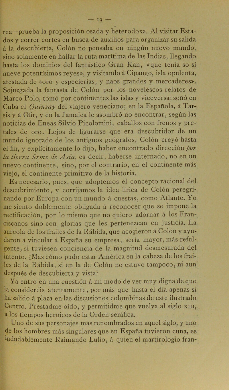 rea—prueba la proposición osada y heterodoxa. Al visitar Esta- dos y correr cortes en busca de auxilios para organizar su salida á la descubierta, Colón no pensaba en ningún nuevo mundo, sino solamente en hallar la ruta marítima de las Indias, llegando hasta los dominios del fantástico Gran Kan, «que tenía so sí nueve potentísimos reyes», y visitando á Cipango, isla opulenta, atestada de «oro y especierías, y naos grandes y mercaderes». Sojuzgada la fantasía de Colón por los novelescos relatos de Marco Polo, tomó por continentes las islas y viceversa; soñó en Cuba el Quinsay del viajero veneciano; en la Española, á Tar- sis y á Ofir, y en la Jamaica le asombró no encontrar, según las noticias de Eneas Silvio Picolomini, caballos con frenos y pre- tales de oro. Lejos de figurarse que era descubridor de un mundo ignorado de los antiguos geógrafos, Colón creyó hasta el fin, y explícitamente lo dijo, haber encontrado dirección por la tierra firme de Asia, es decir, haberse internado, no en un nuevo continente, sino, por el contrario, en el continente más viejo, el continente primitivo de la historia. Es necesario, pues, que adoptemos el concepto racional del descubrimiento, y corrijamos la idea lírica de Colón peregri- nando por Europa con un mundo á cuestas, como Atlante. Yo me siento doblemente obligada á reconocer que se impone la rectificación, por lo mismo que no quiero adornar á los Fran- ciscanos sino con glorias que les pertenezcan en justicia. La aureola de los frailes de la Rábida, que acogieron á Colón y ayu- daron á vincular á España su empresa, sería mayor, más reful- gente, si tuviesen conciencia de la magnitud desmesurada del intento. ¿Mas cómo pudo estar América en la cabeza de los frai- les de la Rábida, si en la de Colón no estuvo tampoco, ni aun después de descubierta y vista? Ya entro en una cuestión á mi modo de ver muy digna de que la consideréis atentamente, por más que hasta el día apenas si ha salido á plaza en las discusiones colombinas de este ilustrado Centro. Prestadme oído, y permitidme que vuelva al siglo xiii, á los tiempos heroicos de la Orden seráfica. Uno de sus personajes más renombrados en aquel siglo, y uno de los hombres más singulares que en España tuvieron cuna, es ^tídudablemente Raimundo Lulio, á quien el martirologio fran-