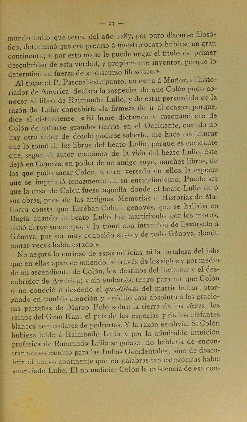 mundo Lulio, que cerca del año 1287, por puro discurso filosó- fico, determinó que era preciso á nuestro ocaso hubiese un gran continente; y por esto no se le puede negar el título de primer descubridor de esta verdad, y propiamente inventor, porque lo determinó en fuerza de su discurso filosófico.» Al tocar el P. Pascual este punto, en carta á Muñoz, el histo- riador de América, declara la sospecha de que Colón pudo co- nocer el libro de Raimundo Lulio, y de estar persuadido de la razón de Lulio concebiría «la firmeza de ir al ocaso», porque, dice el cisterciense; «El firme dictamen y razonamiento de Colón de hallarse grandes tierras en el Occidente, cuando no hay otro autor de donde pudiese saberlo, me hace conjeturar que lo tomó de los libros del beato Lulio; porque es constante que, según el autor coetáneo de la vida del beato Lulio, éste dejó en Génova, en poder de un amigo suyo, muchos libros, de los que pudo sacar Colón, ú otro versado en ellos, la especie que se imprimió tenazmente en su entendimiento. Puede ser que la casa de Colón fuese aquella donde el beato Lulio dejó sus obras, pues de las antiguas Memorias é Historias de Ma- llorca consta que Estéban Colón, genovés, que se hallaba en Bugía cuando el beato Lulio fué martirizado por los moros, pidió al rey su cuerpo, y lo tomó con intención de llevárselo á Génova, por ser muy conocido suyo y de todo Génova, donde tantas veces había estado.» No negaré lo curioso de estas noticias, ni la fortaleza del hilo que en ellas aparece uniendo, al través de los siglos y poi medio de un ascendiente de Colón, los destinos del inventor y el des- cubridor de América; y sin embargo, tengo para mí que Colón ó no conoció ó desdeñó el quodlibcto del mártir balear, otor- gando en cambio atención y crédito casi absoluto á las gracio- sas patrañas de Marco Polo sobre la tierra de los Seres, los reinos del Gran Kan, el país de las especias y de los elefantes blancos con collares de pedrerías. Y la razón es obvia. Si Colón hubiese leído á Raimundo Lulio y por la admirable intuición profética de Raimundo Lulio se guiase, no hablaría de encon- trar nuevo camino para las Indias Occidentales, sino de descu- brir el nuevo continente que en palabras tan categóricas había anunciado Lulio. El no maliciar Colón la existencia de ese con-