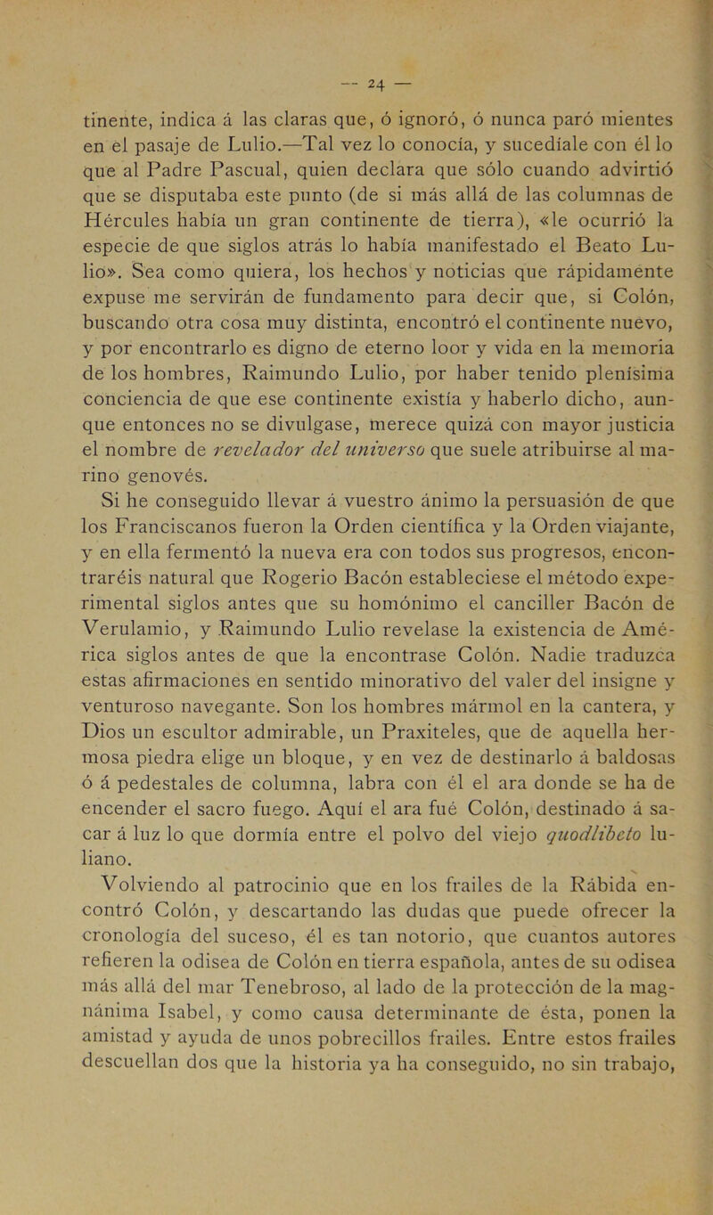 tinente, indica á las claras que, ó ignoró, ó nunca paró mientes en él pasaje de Lulio.—Tal vez lo conocía, y sucedíale con él lo que al Padre Pascual, quien declara que sólo cuando advirtió que se disputaba este punto (de si más allá de las columnas de Hércules había un gran continente de tierra), «le ocurrió la especie de que siglos atrás lo había manifestado el Beato Lu- lio». Sea como quiera, los hechos y noticias que rápidamente expuse me servirán de fundamento para decir que, si Colón, buscando otra cosa muy distinta, encoptró el continente nuevo, y por encontrarlo es digno de eterno loor y vida en la memoria de los hombres, Raimundo Lulio, por haber tenido plenísima conciencia de que ese continente existía y haberlo dicho, aun- que entonces no se divulgase, merece quizá con mayor justicia el nombre de revelador del universo que suele atribuirse al ma- rino genovés. Si he conseguido llevar á vuestro ánimo la persuasión de que los Franciscanos fueron la Orden científica y la Orden viajante, y en ella fermentó la nueva era con todos sus progresos, encon- traréis natural que Rogerio Bacón estableciese el método expe- rimental siglos antes que su homónimo el canciller Bacón de Verulamio, y Raimundo Lulio revelase la existencia de Amé- rica siglos antes de que la encontrase Colón. Nadie traduzca estas afirmaciones en sentido minorativo del valer del insigne y venturoso navegante. Son los hombres mármol en la cantera, y Dios un escultor admirable, un Praxiteles, que de aquella her- mosa piedra elige un bloque, y en vez de destinarlo á baldosas ó á pedestales de columna, labra con él el ara donde se ha de encender el sacro fuego. Aquí el ara fué Colón, destinado á sa- car á luz lo que dormía entre el polvo del viejo quodlibcto lu- liano. Volviendo al patrocinio que en los frailes de la Rábida en- contró Colón, y descartando las dudas que puede ofrecer la cronología del suceso, él es tan notorio, que cuantos autores refieren la odisea de Colón en tierra española, antes de su odisea más allá del mar Tenebroso, al lado de la protección de la mag- nánima Isabel, y como causa determinante de ésta, ponen la amistad y ayuda de unos pobrecillos frailes. Entre estos frailes descuellan dos que la historia ya ha conseguido, no sin trabajo.