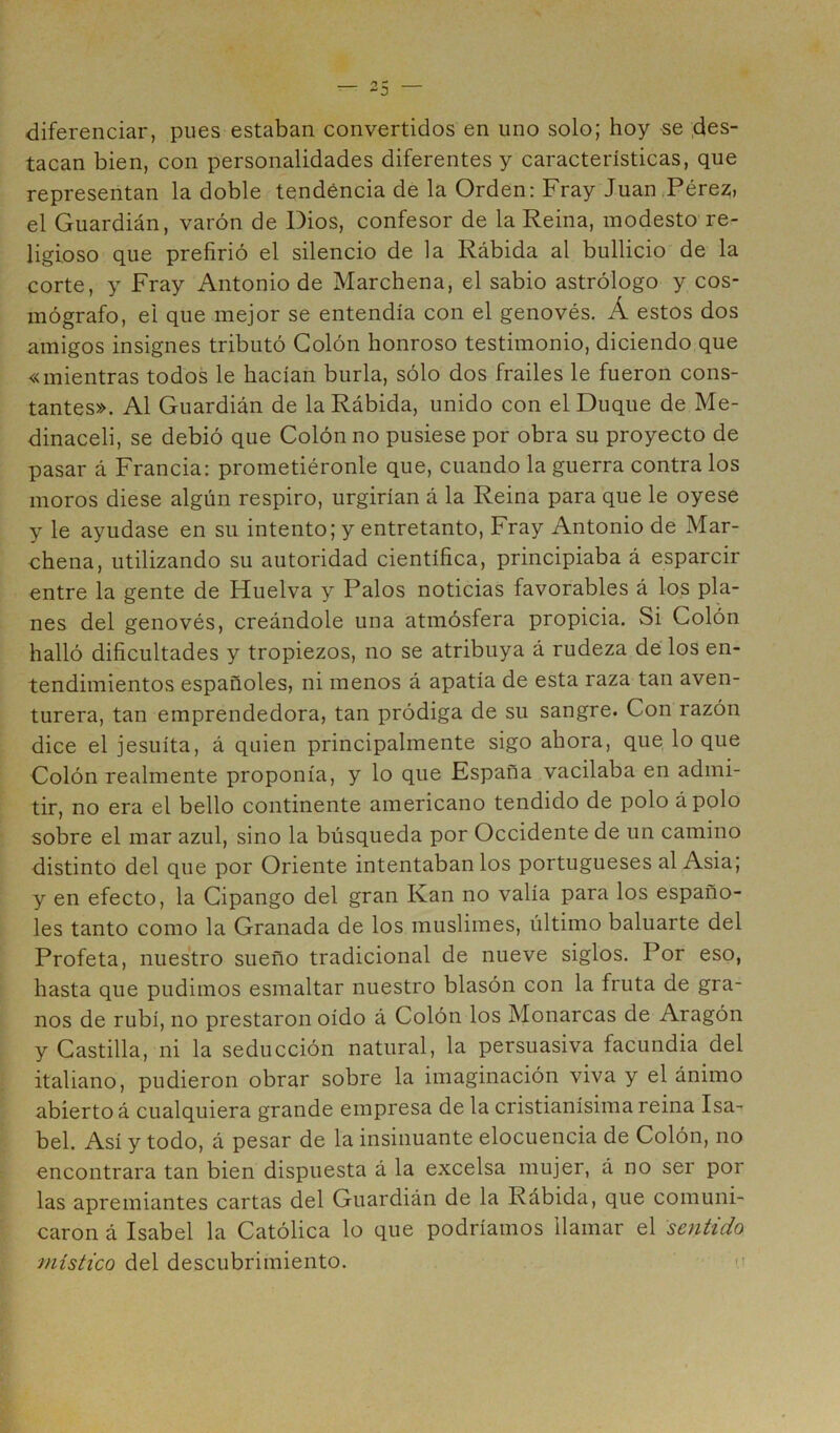 diferenciar, pues estaban convertidos en uno solo; hoy -se .des- tacan bien, con personalidades diferentes y características, que representan la doble tendencia de la Orden: Fray Juan,Pérez, el Guardián, varón de Dios, confesor de la Reina, modesto re- ligioso que prefirió el silencio de la Rábida al bullicio de la corte, y Fray Antonio de Marchena, el sabio astrólogo y cos- mógrafo, el que mejor se entendía con el genovés. Á estos dos amigos insignes tributó Colón honroso testimonio, diciendo que «mientras todos le hacían burla, sólo dos frailes le fueron cons- tantes». Al Guardián de la Rábida, unido con el Duque de Me- dinaceli, se debió que Colón no pusiese por obra su proyecto de pasar á Francia: prometiéronle que, cuando la guerra contra los moros diese algún respiro, urgirían á la Reina para que le oyese y le ayudase en su intento; y entretanto. Fray Antonio de Mar- chena, utilizando su autoridad científica, principiaba á esparcir entre la gente de Huelva y Palos noticias favorables á los pla- nes del genovés, creándole una atmósfera propicia. Si Colón halló dificultades y tropiezos, no se atribuya á rudeza de los en- tendimientos españoles, ni menos á apatía de esta raza tan aven- turera, tan emprendedora, tan pródiga de su sangre. Con razón dice el jesuíta, á quien principalmente sigo ahora, que lo que Colón realmente proponía, y lo que España vacilaba en admi- tir, no era el bello continente americano tendido de polo ápolo sobre el mar azul, sino la búsqueda por Occidente de un camino distinto del que por Oriente intentaban los portugueses al Asia; y en efecto, la Cipango del gran Kan no valía para los españo- les tanto como la Granada de los muslimes, último baluarte del Profeta, nuestro sueño tradicional de nueve siglos. Por eso, hasta que pudimos esmaltar nuestro blasón con la fruta de gra- nos de rubí, no prestaron oído á Colón los Monarcas de Aragón y Castilla, ni la seducción natural, la persuasiva facundia del italiano, pudieron obrar sobre la imaginación viva y el ánimo abierto á cualquiera grande empresa de la cristianísima reina Isa- bel. Así y todo, á pesar de la insinuante elocuencia de Colón, no encontrara tan bien dispuesta á la excelsa mujer, á no ser por las apremiantes cartas del Guardián de la Rábida, que comuni- caron á Isabel la Católica lo que podríamos llamar el sentido místico del descubrimiento.