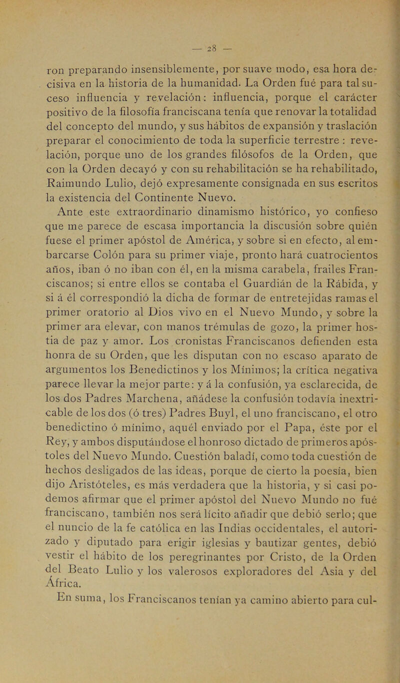 1 ron preparando insensiblemente, por suave modo, esa hora de- cisiva en la historia de la humanidad. La Orden fué para tal su- » ceso influencia y revelación: influencia, porque el carácter positivo de la filosofía franciscana tenía que renovar la totalidad del concepto del mundo, y sus hábitos de expansión y traslación preparar el conocimiento de toda la superficie terrestre : reve- lación, porque uno de los grandes filósofos de la Orden, que con la Orden decayó y con su rehabilitación se ha rehabilitado, Raimundo Lulio, dejó expresamente consignada en sus escritos la existencia del Continente Nuevo. Ante este extraordinario dinamismo histórico, yo confieso que me parece de escasa importancia la discusión sobre quién fuese el primer apóstol de América, y sobre si en efecto, al em- barcarse Colón para su primer viaje, pronto hará cuatrocientos años, iban ó no iban con él, en la misma carabela, frailes Fran- ciscanos; si entre ellos se contaba el Guardián de la Rábida, y si á él correspondió la dicha de formar de entretejidas ramas el primer oratorio al Dios vivo en el Nuevo Mundo, y sobre la primer ara elevar, con manos trémulas de gozo, la primer hos- tia de paz y amor. Los cronistas Franciscanos defienden esta honra de su Orden, que les disputan con no escaso aparato de argumentos los Benedictinos y los Mínimos; la crítica negativa parece llevar la mejor parte: y á la confusión, }^a esclarecida, de los dos Padres Marchena, añádese la confusión todavía inextri- cable de los dos (ó tres) Padres Buyl, el uno franciscano, el otro benedictino ó mínimo, aquél enviado por el Papa, éste por el Rey, y ambos disputándose el honroso dictado de primeros após- toles del Nuevo Mundo. Cuestión baladí, como toda cuestión de hechos desligados de las ideas, porque de cierto la poesía, bien dijo Aristóteles, es más verdadera que la historia, y si casi po- demos afirmar que el primer apóstol del Nuevo Mundo no fué franciscano, también nos será lícito añadir que debió serlo; que el nuncio de la fe católica en las Indias occidentales, el autori- zado y diputado para erigir iglesias y bautizar gentes, debió vestir el hábito de los peregrinantes por Cristo, de la Orden del Beato Lulio y los valerosos exploradores del Asia y del África. En suma, los Franciscanos tenían ya camino abierto para cul-