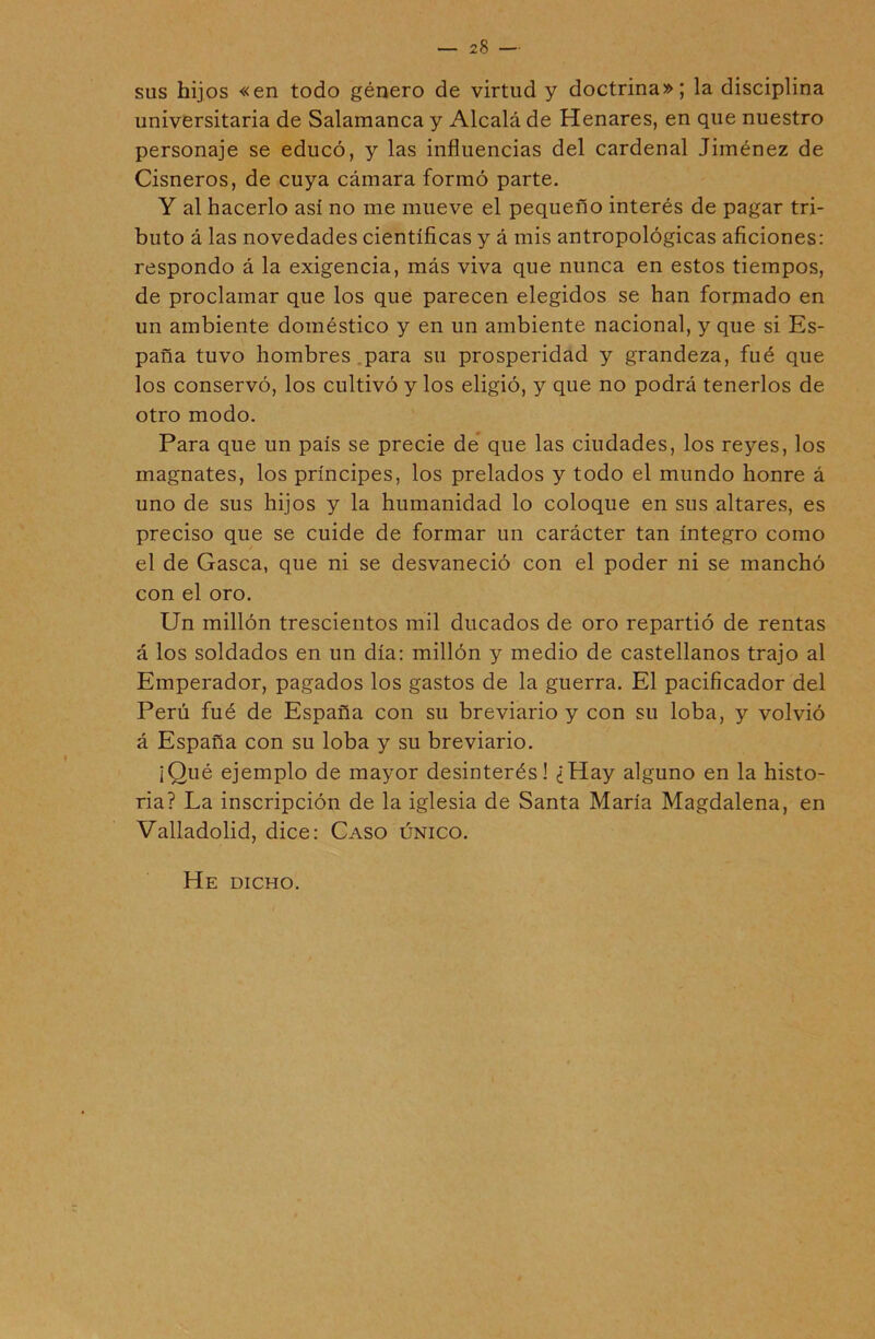 28 — sus hijos «en todo género de virtud y doctrina»; la disciplina universitaria de Salamanca y Alcalá de Henares, en que nuestro personaje se educó, y las influencias del cardenal Jiménez de Cisneros, de cuya cámara formó parte. Y al hacerlo así no me mueve el pequeño interés de pagar tri- buto á las novedades científicas y á mis antropológicas aficiones: respondo á la exigencia, más viva que nunca en estos tiempos, de proclamar que los que parecen elegidos se han formado en un ambiente doméstico y en un ambiente nacional, y que si Es- paña tuvo hombres .para su prosperidad y grandeza, fué que los conservó, los cultivó y los eligió, y que no podrá tenerlos de otro modo. Para que un país se precie de* que las ciudades, los reyes, los magnates, los príncipes, los prelados y todo el mundo honre á uno de sus hijos y la humanidad lo coloque en sus altares, es preciso que se cuide de formar un carácter tan íntegro como el de Gasea, que ni se desvaneció con el poder ni se manchó con el oro. Un millón trescientos mil ducados de oro repartió de rentas á los soldados en un día: millón y medio de castellanos trajo al Emperador, pagados los gastos de la guerra. El pacificador del Perú fué de España con su breviario y con su loba, y volvió á España con su loba y su breviario. ¡Qué ejemplo de mayor desinterés! ¿Hay alguno en la histo- ria? La inscripción de la iglesia de Santa María Magdalena, en Valladolid, dice: Caso único. He dicho.