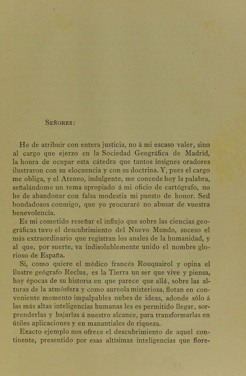 I Señores : He de atribuir con entera justicia, no á mi escaso valer, sino al cargo que ejerzo en la Sociedad Geográfica de Madrid, la honra de ocupar esta cátedra que tantos insignes oradores ilustraron con su elocuencia y con su doctrina. Y, pues el cargo me obliga, y el Ateneo, indulgente, me concede hoy la palabra, señalándome un tema apropiado á mi oficio de cartógrafo, no he de abandonar con falsa modestia mi puesto de honor. Sed bondadosos conmigo, que yo procuraré no abusar de vuestra benevolencia. Es mi cometido reseñar el influjo que sobre las ciencias geo- gráficas tuvo el descubrimiento del Nuevo Mundo, suceso el más extraordinario que registran los anales de la humanidad, y al que, por suerte, va indisolublemente unido el nombre glo- rioso de España. Si, como quiere el médico francés Rouquairol y opina el ilustre geógrafo Reclus, es la Tierra un ser que vive y piensa, hay épocas de su historia en que parece que allá, sobre las al- turas de la atmósfera y como aureola misteriosa, flotan en con- veniente momento impalpables nubes de ideas, adonde sólo á las más altas inteligencias humanas les es permitido llegar, sor- prenderlas y bajarlas á nuestro alcance, para transformarlas en útiles aplicaciones y en manantiales de riqueza. Exacto ejemplo nos ofrece el descubrimiento de aquel con^ tinente, presentido por esas altísimas inteligencias que flore-