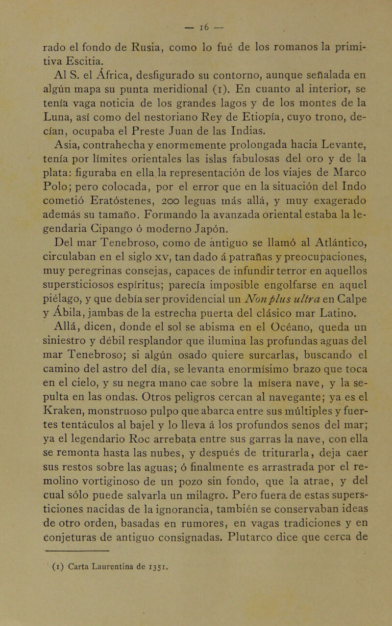 rado el fondo de Rusia, como lo fué de los romanos la primi- tiva Escitia. Al S. el África, desfigurado su contorno, aunque señalada en algún mapa su punta meridional (i). En cuanto al interior, se tenía vaga noticia de los grandes lagos y de los montes de la Luna, así como del nestoriano Rey de Etiopía, cuyo trono, de- cían, ocupaba el Preste Juan de las Indias. Asia, contrahecha y enormemente prolongada hacia Levante, tenía por límites orientales las islas fabulosas del oro y de la plata: figuraba en ellaja representación de los viajes de Marco Polo; pero colocada, por el error que en la situación del Indo cometió Eratóstenes, 200 leguas más allá, y muy exagerado además su tamaño. Formando la avanzada oriental estaba la le- gendaria Cipango ó moderno Japón. Del mar Tenebroso, como de antiguo se llamó al Atlántico, circulaban en el siglo xv, tan dado á patrañas y preocupaciones, muy peregrinas consejas, capaces de infundir terror en aquellos supersticiosos espíritus; parecía imposible engolfarse en aquel piélago, y que debía ser providencial un Non plus ultra en Calpe y Ábila, jambas de la estrecha puerta del clásico mar Latino. Allá, dicen, donde el sol se abisma en el Océano, queda un siniestro y débil resplandor que ilumina las profundas aguas del mar Tenebroso; si algún osado quiere surcarlas, buscando el camino del astro del día, se levanta enormísimo brazo que toca en el cielo, y su negra mano cae sobre la mísera nave, y la se- pulta en las ondas. Otros peligros cercan al navegante; ya es el Kraken, monstruoso pulpo que abarca entre sus múltiples y fuer- tes tentáculos al bajel y lo lleva á los profundos senos del mar; ya el legendario Roe arrebata entre sus garras la nave, con ella se remonta hasta las nubes, y después de triturarla, deja caer sus restos sobre las aguas; ó finalmente es arrastrada por el re- molino vortiginoso de un pozo sin fondo, que la atrae, y del cual sólo puede salvarla un milagro. Pero fuera de estas supers- ticiones nacidas de la ignorancia, también se conservaban ideas de otro orden, basadas en rumores, en vagas tradiciones y en conjeturas de antiguo consignadas. Plutarco dice que cerca de (i) Carta Laurentina de 1351.