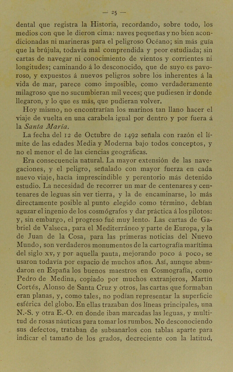 dental que registra la Historia, recordando, sobre todo, los medios con que le dieron cima: naves pequeñas y no bien acon- dicionadas ni marineras para el peligroso Océano; sin más guía que la brújula, todavía mal comprendida y peor estudiada; sin cartas de navegar ni conocimiento de vientos y corrientes ni longitudes; caminando á lo desconocido, que de suyo es pavo- roso, y expuestos á nuevos peligros sobre los inherentes á la vida de mar, parece como imposible, como verdaderamente milagroso que no sucumbieran mil veces; que pudiesen ir donde llegaron, y lo que es más, que pudieran volver. Hoy mismo, no encontrarían los marinos tan llano hacer el viaje de vuelta en una carabela igual por dentro y por fuera á la Sarita María. La fecha del 12 de Octubre de 1492 señala con razón el lí- mite de las edades Media y Moderna bajo todos conceptos, y no el menor el de las ciencias geográficas. Era consecuencia natural. La mayor extensión de las nave- gaciones, y el peligro, señalado con mayor fuerza en cada nuevo viaje, hacía imprescindible y perentorio más detenido estudio. La necesidad de recorrer un mar de centenares y cen- tenares de leguas sin ver tierra, y la de encaminarse, lo más directamente posible al punto elegido como término, debían aguzar el ingenio de los cosmógrafos y dar práctica á los pilotos: y, sin embargo, el progreso fué muy lento. Las cartas de Ga- briel de Valseca, para el Mediterráneo y parte de Europa, y la de Juan de la Cosa, para las primeras noticias del Nuevo Mundo, son verdaderos monumentos de la cartografía marítima del siglo XV, y por aquella pauta, mejorando poco á poco, se usaron todavía por espacio de muchos años. Así, aunque abun- daron en España los buenos maestros en Cosmografía, como Pedro de Medina, copiado por muchos extranjeros, Martín Cortés, Alonso de Santa Cruz y otros, las cartas que formaban eran planas, y, como tales, no podían representar la superficie esférica del globo. En ellas trazaban dos líneas principales, una N.-S. y otra E.-O. en donde iban marcadas las leguas, y multi- tud de rosas náuticas para tomar los rumbos. No desconociendo sus defectos, trataban de subsanarlos con tablas aparte para indicar el tamaño de los grados, decreciente con la latitud,