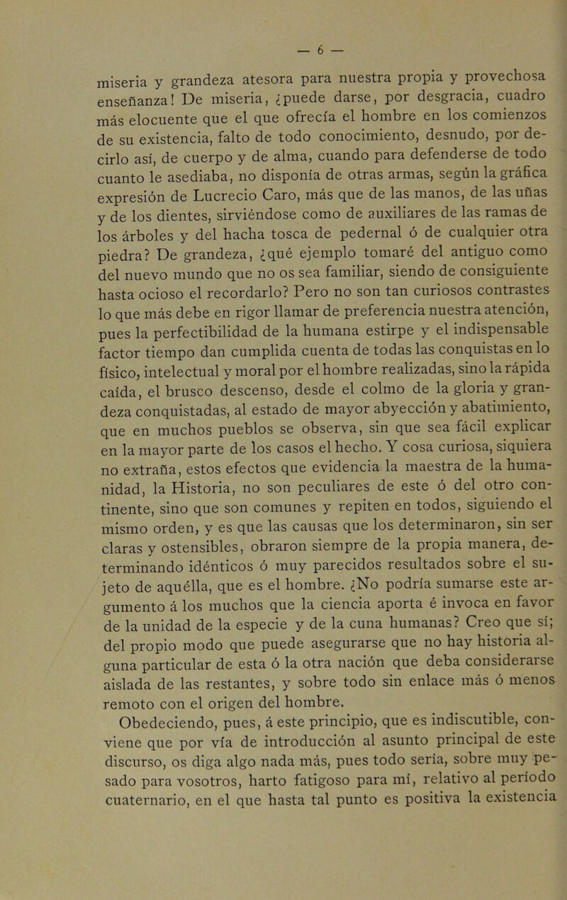 miseria y grandeza atesora para nuestra propia y provechosa enseñanza! De miseria, ¿puede darse, por desgracia, cuadro más elocuente que el que ofrecía el hombre en los comienzos de su existencia, falto de todo conocimiento, desnudo, por de- cirlo así, de cuerpo y de alma, cuando para defenderse de todo cuanto le asediaba, no disponía de otras armas, según la gráfica expresión de Lucrecio Caro, más que de las manos, de las uñas y de los dientes, sirviéndose como de auxiliares de las ramas de los árboles y del hacha tosca de pedernal ó de cualquier otra piedra? De grandeza, ¿qué ejemplo tomaré del antiguo como del nuevo mundo que no os sea familiar, siendo de consiguiente hasta ocioso el recordarlo? Pero no son tan curiosos contrastes lo que más debe en rigor llamar de preferencia nuestra atención, pues la perfectibilidad de la humana estirpe y el indispensable factor tiempo dan cumplida cuenta de todas las conquistas en lo físico, intelectual y moral por el hombre realizadas, sino la rápida caída, el brusco descenso, desde el colmo de la gloria y gran- deza conquistadas, al estado de mayor abyección y abatimiento, que en muchos pueblos se observa, sin que sea fácil explicar en la mayor parte de los casos el hecho. Y cosa curiosa, siquiera no extraña, estos efectos que evidencia la maestra de la huma- nidad, la Historia, no son peculiares de este ó del otro con- tinente, sino que son comunes y repiten en todos, siguiendo el mismo orden, y es que las causas que los determinaron, sin ser claras y ostensibles, obraron siempre de la propia manera, de- terminando idénticos ó muy parecidos resultados sobre el su- jeto de aquélla, que es el hombre. ¿No podría sumarse este ar- gumento á los muchos que la ciencia aporta é invoca en favoi de la unidad de la especie y de la cuna humanas? Creo que sí, del propio modo que puede asegurarse que no hay historia al- guna particular de esta ó la otra nación que deba considerarse aislada de las restantes, y sobre todo sin enlace más ó menos remoto con el origen del hombre. Obedeciendo, pues, áeste principio, que es indiscutible, con- viene que por vía de introducción al asunto principal de este discurso, os diga algo nada más, pues todo seria, sobre muy pe- sado para vosotros, harto fatigoso para mí, relativo al período cuaternario, en el que hasta tal punto es positiva la existencia