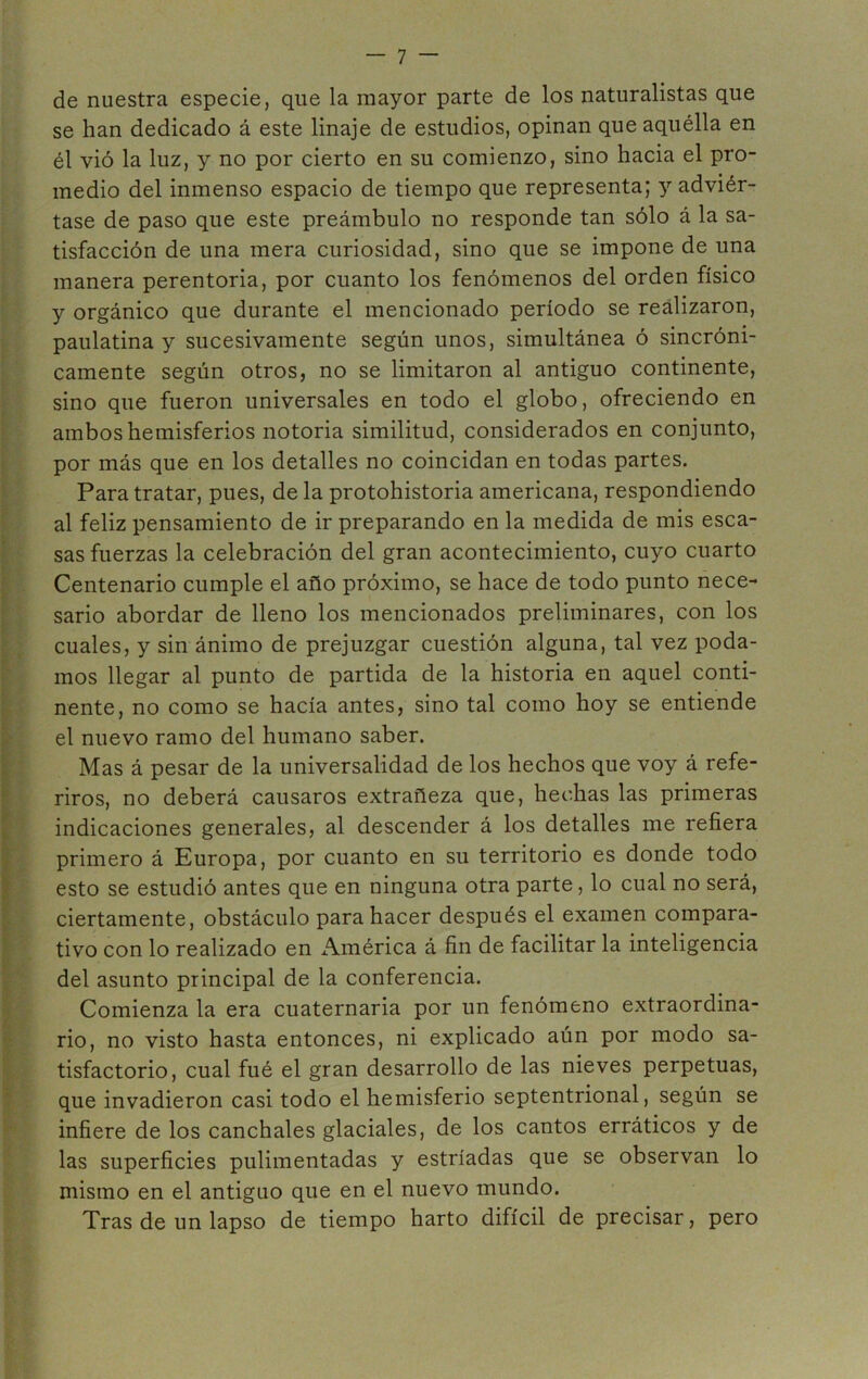 de nuestra especie, que la mayor parte de los naturalistas que se han dedicado á este linaje de estudios, opinan que aquélla en él vió la luz, y no por cierto en su comienzo, sino hacia el pro- medio del inmenso espacio de tiempo que representa; y adviér- tase de paso que este preámbulo no responde tan sólo á la sa- tisfacción de una mera curiosidad, sino que se impone de una manera perentoria, por cuanto los fenómenos del orden físico y orgánico que durante el mencionado período se realizaron, paulatina y sucesivamente según unos, simultánea ó sincróni- camente según otros, no se limitaron al antiguo continente, sino que fueron universales en todo el globo, ofreciendo en ambos hemisferios notoria similitud, considerados en conjunto, por más que en los detalles no coincidan en todas partes. Para tratar, pues, de la protohistoria americana, respondiendo al feliz pensamiento de ir preparando en la medida de mis esca- sas fuerzas la celebración del gran acontecimiento, cuyo cuarto Centenario cumple el año próximo, se hace de todo punto nece- sario abordar de lleno los mencionados preliminares, con los cuales, y sin ánimo de prejuzgar cuestión alguna, tal vez poda- mos llegar al punto de partida de la historia en aquel conti- nente, no como se hacía antes, sino tal como hoy se entiende el nuevo ramo del humano saber. SMas á pesar de la universalidad de los hechos que voy á refe- riros, no deberá causaros extrañeza que, hechas las primeras indicaciones generales, al descender á los detalles me refiera primero á Europa, por cuanto en su territorio es donde todo esto se estudió antes que en ninguna otra parte, lo cual no será, ciertamente, obstáculo para hacer después el examen compara- tivo con lo realizado en América á fin de facilitar la inteligencia del asunto principal de la conferencia. Comienza la era cuaternaria por un fenómeno extraordina- rio, no visto hasta entonces, ni explicado aún por modo sa- tisfactorio, cual fué el gran desarrollo de las nieves perpetuas, que invadieron casi todo el hemisferio septentrional, según se infiere de los canchales glaciales, de los cantos erráticos y de las superficies pulimentadas y estriadas que se observan lo mismo en el antiguo que en el nuevo mundo. Tras de un lapso de tiempo harto difícil de precisar, pero