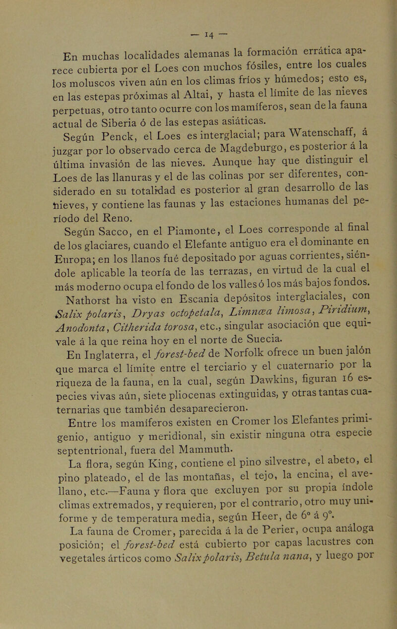 En muchas localidades alemanas la formación errática apa- rece cubierta por el Loes con muchos fósiles, entre los cuales los moluscos viven aún en los climas fríos y húmedos; esto es, en las estepas próximas al Altai, y hasta el límite de las nieves perpetuas, otro tanto ocurre con los mamíferos, sean de la fauna actual de Siberia ó de las estepas asiáticas. Según Penck, el Loes es interglacial; para Watenschaff, á juzgar por lo observado cerca de Magdeburgo, es posterior á la última invasión de las nieves. Aunque hay que distinguir el Loes de las llanuras y el de las colinas por ser diferentes, con- siderado en su totalidad es posterior al gran desarrollo de las hieves, y contiene las faunas y las estaciones humanas del pe ríodo del Reno. Según Sacco, en el Piamonte, el Loes corresponde al final de los glaciares, cuando el Elefante antiguo era el dominante en Europa; en los llanos fué depositado por aguas corrientes, sién- dole aplicable la teoría de las terrazas, en virtud de la cual el más moderno ocupa el fondo de los valles ó los más bajos fondos. Nathorst ha visto en Escania depósitos interglaciales, con Saltx polaris, Dryas octopetala, Limncea limosa, Pindium, Anodonta, Citherida torosa, etc., singular asociación que equi- vale á la que reina hoy en el norte de Suecia. En Inglaterra, el forest-bed de Norfolk ofrece un buen jalón que marca el límite entre el terciario y el cuaternario por la riqueza de la fauna, en la cual, según Dawkins, figuian 16 es- pecies vivas aún, siete pliocenas extinguidas, y otras tantas cua- ternarias que también desaparecieron. Entre los mamíferos existen en Cromer los Elefantes primi- genio, antiguo y meridional, sin existir ninguna otra especie septentrional, fuera del Mammuth. La flora, según King, contiene el pino silvestre, el abeto, el pino plateado, el de las montañas, el tejo, la encina, el a\e- llano, etc.—Fauna y flora que excluyen por su piopia índole climas extremados, y requieren, por el contrario, otro muy uni- forme y de temperatura media, según Heer, de 6o á 9 . La fauna de Cromer, parecida á la de Perier, ocupa análoga posición; el forest-bed está cubierto por capas lacustres con vegetales árticos como Salixpolaris, Bctula nana, y luego por