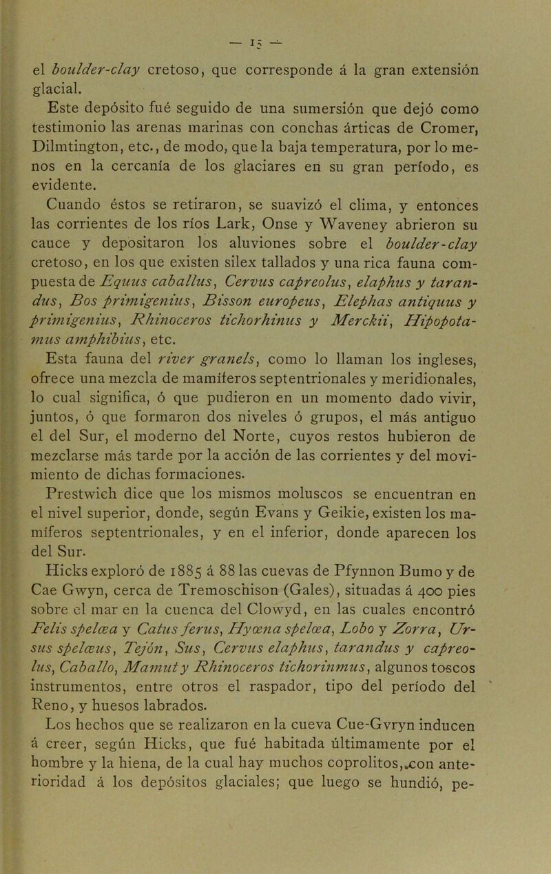 el boulder-clay cretoso, que corresponde á la gran extensión glacial. Este depósito fué seguido de una sumersión que dejó como testimonio las arenas marinas con conchas árticas de Cromer, Dilmtington, etc., de modo, que la baja temperatura, por lo me- nos en la cercanía de los glaciares en su gran período, es evidente. Cuando éstos se retiraron, se suavizó el clima, y entonces las corrientes de los ríos JLark, Onse y Waveney abrieron su cauce y depositaron los aluviones sobre el boulder-clay cretoso, en los que existen sílex tallados y una rica fauna com- puesta de Equus caballas, Cervus capreolus, elaphus y taran- das, Bos primigenias, Bisson europeas, Elephas antiguas y primigetiius, Rhinoceros tichorhinus y Merckii, Hipopota- mus amphibius, etc. Esta fauna del river granéis, como lo llaman los ingleses, ofrece una mezcla de mamíferos septentrionales y meridionales, lo cual significa, ó que pudieron en un momento dado vivir, juntos, ó que formaron dos niveles ó grupos, el más antiguo el del Sur, el moderno del Norte, cuyos restos hubieron de mezclarse más tarde por la acción de las corrientes y del movi- miento de dichas formaciones. Prestwich dice que los mismos moluscos se encuentran en el nivel superior, donde, según Evans y Geikie, existen los ma- míferos septentrionales, y en el inferior, donde aparecen los del Sur. Hicks exploró de 1885 á 88 las cuevas de Pfynnon Bumo y de Cae Gwyn, cerca de Tremoscnison (Gales), situadas á 400 pies sobre el mar en la cuenca del Clovvyd, en las cuales encontró Felis spelcea y Catas ferus, Id y ama spelcea, Lobo y Zorra, Ur- sus spelceus, Tejón, Sus, Cervus elaphus, tarandus y capreo- lus, Caballo, Mamut y Rhinoceros tichorinmus, algunos toscos instrumentos, entre otros el raspador, tipo del período del Reno, y huesos labrados. Los hechos que se realizaron en la cueva Cue-Gvryn inducen á creer, según Hicks, que fué habitada últimamente por el hombre y la hiena, de la cual hay muchos coprolitos,.con ante- rioridad á los depósitos glaciales; que luego se hundió, pe-