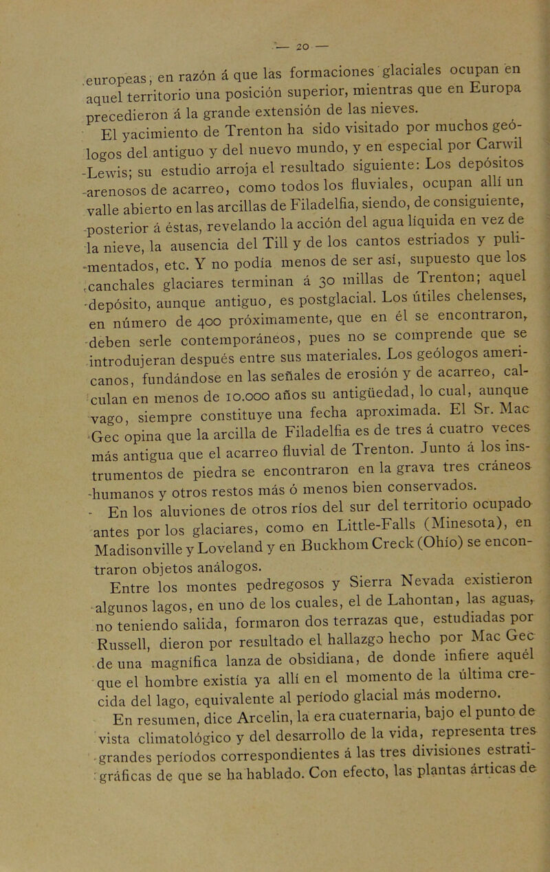 europeas, en razón á que las formaciones glaciales ocupan en aquel territorio una posición superior, mientras que en Europa precedieron á la grande extensión de las nieves. El yacimiento de Trenton ha sido visitado por muchos geó- logos del antiguo y del nuevo mundo, y en especial por Carwil -Lewis; su estudio arroja el resultado siguiente: Los depósitos -arenosos de acarreo, como todos los fluviales, ocupan allí un valle abierto en las arcillas de Filadelfia, siendo, de consiguiente, posterior á éstas, revelando la acción del agua líquida en vez de la nieve, la ausencia del Till y de los cantos estriados y puli- mentados, etc. Y no podía menos de ser así, supuesto que los .canchales glaciares terminan á 30 millas de Trenton; aque 'depósito, aunque antiguo, es postglacial. Los útiles chelenses, en número de 400 próximamente, que en él se encontraron, deben serle contemporáneos, pues no se comprende que se introdujeran después entre sus materiales. Los geólogos ameri- canos, fundándose en las señales de erosión y de acarreo, cal- culan en menos de 10.000 años su antigüedad, lo cual, aunque vago, siempre constituye una fecha aproximada. El Sr. ílac Gec opina que la arcilla de Filadelfia es de tres á cuatro veces más antigua que el acarreo fluvial de Trenton. Junto á los ins- trumentos de piedra se encontraron en la grava tres cráneos -humanos y otros restos más ó menos bien conservados. - En los aluviones de otros ríos del sur del territorio ocupado antes por los glaciares, como en Little-Falls (Minesota), en Madisonville y Loveland y en Buckhom Creck (Ohio) se encon- traron objetos análogos. . . Entre los montes pedregosos y Sierra Nevada existieron algunos lagos, en uno de los cuales, el de Lahontan, las aguas, no teniendo salida, formaron dos terrazas que, estudiadas por Russell, dieron por resultado el hallazgo hecho por Mac Gec de una magnífica lanza de obsidiana, de donde infiere aqué que el hombre existía ya allí en el momento de la última cre- cida del lago, equivalente al período glacial más moderno. En resumen, dice Arcelin, la era cuaternaria, bajo el punto e vista climatológico y del desarrollo de la vida, representa tres grandes períodos correspondientes á las tres divisiones estrati- : gráficas de que se ha hablado. Con efecto, las plantas árticas e