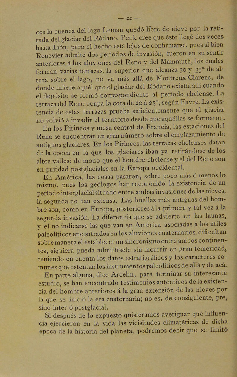 ces la cuenca del lago Leman quedó libre de nieve por la reti- rada del glaciar del Ródano. Penk cree que éste llegó dos veces hasta Lión; pero el hecho está lejos de confirmarse, pues si bien Renevier admite dos períodos de invasión, fueron en su sentir anteriores á los aluviones del Reno y del Mammuth, los cuales forman varias terrazas, la superior que alcanza 30 y 35“ de al- tura sobre el lago, no va más allá de Montreux-Clarens, de donde infiere aquél que el glaciar del Ródano existía allí cuando el depósito se formó correspondiente al período chelense. La terraza del Reno ocupa la cota de 20 á 25“ según Favre. La exis- tencia de estas terrazas prueba suficientemente que el glaciar no volvió á invadir el territorio desde que aquéllas se formaron. En los Pirineos y mesa central de Francia, las estaciones del Reno se encuentran en gran número sobre el emplazamiento de antiguos glaciares. En los Pirineos, las terrazas chelenses datan de la época en la que los glaciares iban ya retirándose de los altos valles; de modo que el homdre chelense y el del Reno son en puridad postglaciales en la Europa occidental. En América, las cosas pasaron, sobre poco más ó menos lo mismo, pues los geólogos han reconocido Inexistencia de un período interglacial situado entre ambas invasiones de las nie\ es, la segunda no tan extensa. Las huellas más antiguas del hom- bre son, como en Europa, posteriores ála primera y tal vez á la segunda invasión. La diferencia que se advierte en las launas, y el no indicarse las que van en América asociadas á los útiles paleolíticos encontrados en los aluviones cuaternarios, dificultan sobre manera el establecer un sincronismo entre ambos continen- tes, siquiera pueda admitírsele sin incurrir en gran temeridad, teniendo en cuenta los datos estratigráficos y los caracteres co- munes que ostentan los instrumentos paleolíticos de allá y de acá. En parte alguna, dice Arcelm, para terminar su interesante estudio, se han encontrado testimonios auténticos de la existen- cia del hombre anteriores á la gran extensión de las nieves por la que se inició la era cuaternaria; no es, de consiguiente, pre, sino Ínter ó postglacial. Si después de lo expuesto quisiéramos averiguar qué influen- cia ejercieron en la vida las vicisitudes climatéricas de dicha época de la historia del planeta, podremos decir que se limitó