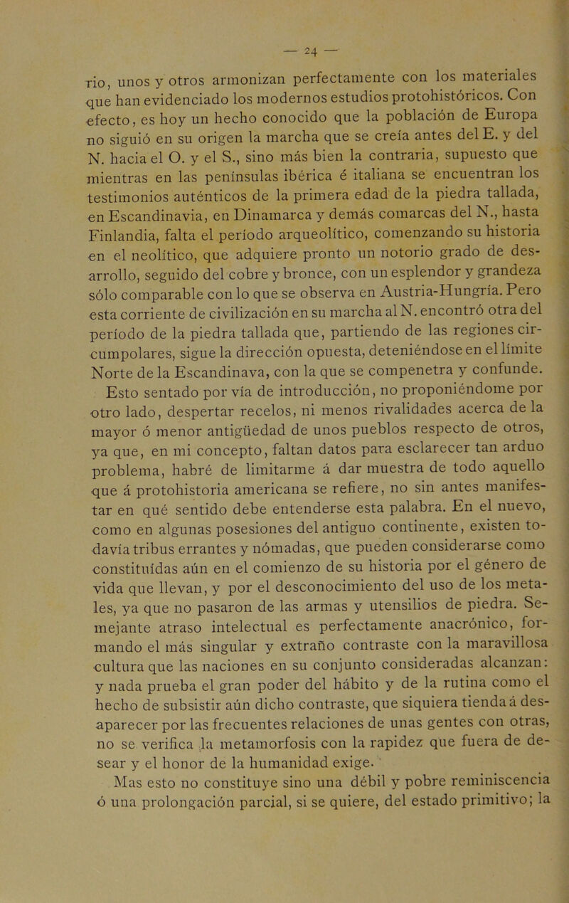 rio, unos y otros armonizan perfectamente con los materiales que han evidenciado los modernos estudios protohistóricos. Con efecto, es hoy un hecho conocido que la población de Europa no siguió en su origen la marcha que se creía antes del E. y del N. hacia el O. y el S., sino más bien la contraria, supuesto que mientras en las penínsulas ibérica é italiana se encuentran los testimonios auténticos de la primera edad de la piedra tallada, en Escandinavia, en Dinamarca y demás comarcas del N., hasta Finlandia, falta el período arqueolítico, comenzando su historia en el neolítico, que adquiere pronto un notorio grado de des- arrollo, seguido del cobre y bronce, con un esplendor y grandeza sólo comparable con lo que se observa en Austria-Hungría. Pero esta corriente de civilización en su marcha al N. encontró otra del período de la piedra tallada que, partiendo de las regiones cir- cumpolares, sigue la dirección opuesta, deteniéndose en el límite Norte de la Escandinava, con la que se compenetra y confunde. Esto sentado por vía de introducción, no proponiéndome por otro lado, despertar recelos, ni menos rivalidades acerca de la mayor ó menor antigüedad de unos pueblos respecto de otros, ya que, en mi concepto, faltan datos para esclarecer tan arduo problema, habré de limitarme á dar muestra de todo aquello que á protohistoria americana se refiere, no sin antes manifes- tar en qué sentido debe entenderse esta palabra. En el nuevo, como en algunas posesiones del antiguo continente, existen to- davía tribus errantes y nómadas, que pueden considerarse como constituidas aún en el comienzo de su historia por el género de vida que llevan, y por el desconocimiento del uso de los meta- les, ya que no pasaron de las armas y utensilios de piedra. Se- mejante atraso intelectual es perfectamente anacrónico, for- mando el más singular y extraño contraste con la maravillosa cultura que las naciones en su conjunto consideradas alcanzan: y nada prueba el gran poder del hábito y de la rutina como el hecho de subsistir aún dicho contraste, que siquiera tienda á des- aparecer por las frecuentes relaciones de unas gentes con otras, no se verifica la metamorfosis con la rapidez que fuera de de- sear y el honor de la humanidad exige. Mas esto no constituye sino una débil y pobre reminiscencia ó una prolongación parcial, si se quiere, del estado primitivo; la