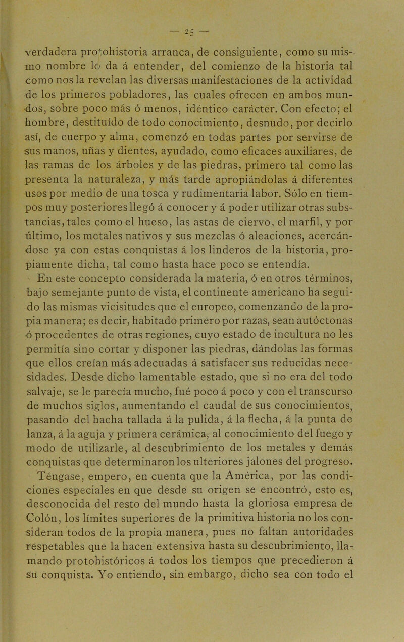 verdadera protohistoria arranca, de consiguiente, como su mis- mo nombre lo da á entender, del comienzo de la historia tal como nos la revelan las diversas manifestaciones de la actividad de los primeros pobladores, las cuales ofrecen en ambos mun- dos, sobre poco más ó menos, idéntico carácter. Con efecto; el hombre, destituido de todo conocimiento, desnudo, por decirlo así, de cuerpo y alma, comenzó en todas partes por servirse de sus manos, uñas y dientes, ayudado, como eficaces auxiliares, de las ramas de los árboles y de las piedras, primero tal como las presenta la naturaleza, y más tarde apropiándolas á diferentes usos por medio de una tosca y rudimentaria labor. Sólo en tiem- pos muy posteriores llegó á conocer y á poder utilizar otras subs- tancias, tales como el hueso, las astas de ciervo, el marfil, y por último, los metales nativos y sus mezclas ó aleaciones, acercán- dose ya con estas conquistas á los linderos de la historia, pro- piamente dicha, tal como hasta hace poco se entendía. En este concepto considerada la materia, ó en otros términos, bajo semejante punto de vista, el continente americano ha segui- do las mismas vicisitudes que el europeo, comenzando de la pro- pia manera; es decir, habitado primero por razas, sean autóctonas ó procedentes de otras regiones, cuyo estado de incultura no les permitía sino cortar y disponer las piedras, dándolas las formas que ellos creían más adecuadas á satisfacer sus reducidas nece- sidades. Desde dicho lamentable estado, que si no era del todo salvaje, se le parecía mucho, fué poco á poco y con el transcurso de muchos siglos, aumentando el caudal de sus conocimientos, pasando del hacha tallada á la pulida, á la flecha, á la punta de lanza, á la aguja y primera cerámica, al conocimiento del fuego y modo de utilizarle, al descubrimiento de los metales y demás conquistas que determinaron los ulteriores jalones del progreso. Téngase, empero, en cuenta que la América, por las condi- ciones especiales en que desde su origen se encontró, esto es, desconocida del resto del mundo hasta la gloriosa empresa de Colón, los límites superiores de la primitiva historia no los con- sideran todos de la propia manera, pues no faltan autoridades respetables que la hacen extensiva hasta su descubrimiento, lla- mando protohistóricos á todos los tiempos que precedieron á Su conquista. Yo entiendo, sin embargo, dicho sea con todo el