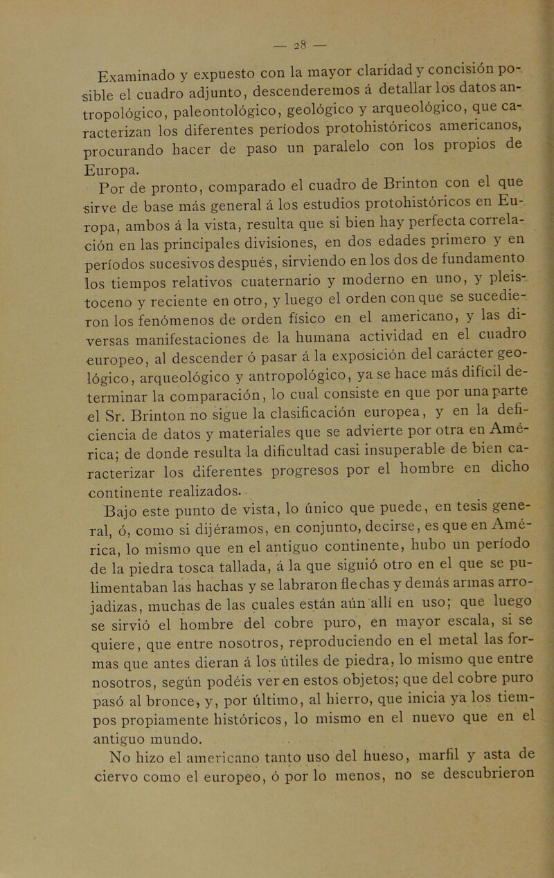 Examinado y expuesto con la mayor claridad y concisión po- sible el cuadro adjunto, descenderemos á detallar los datos an- tropológico, paleontológico, geológico y arqueológico, que ca- racterizan los diferentes períodos protohistóricos americanos, procurando hacer de paso un paralelo con los propios de Europa. Por de pronto, comparado el cuadro de Brinton con el que sirve de base más general á los estudios protohistóricos en Eu- ropa, ambos á la vista, resulta que si bien hay perfecta correla- ción en las principales divisiones, en dos edades primero y en períodos sucesivos después, sirviendo en los dos de fundamento los tiempos relativos cuaternario y moderno en uno, y pleis- toceno y reciente en otro, y luego el orden conque se sucedie- ron los fenómenos de orden físico en el americano, y las di versas manifestaciones de la humana actividad en el cuadio europeo, al descender ó pasar á la exposición del carácter geo- lógico, arqueológico y antropológico, ya se hace más difícil de- terminar la comparación, lo cual consiste en que por una paite el Sr. Brinton no sigue la clasificación europea, y en la defi- ciencia de datos y materiales que se advierte por otra en Amé- rica; de donde resulta la dificultad casi insuperable de bien ca- racterizar los diferentes progresos por el hombre en dicho continente realizados. Bajo este punto de vista, lo único que puede, en tesis gene- ral, ó, como si dijéramos, en conjunto, decirse, es que en Amé rica, lo mismo que en el antiguo continente, hubo un peiíodo de la piedra tosca tallada, á la que siguió otro en el que se pu- limentaban las hachas y se labraron flechas y demás aunas ario- jadizas, muchas de las cuales están aún allí en uso, que luego se sirvió el hombre del cobre puro, en mayor escala, si se quiere, que entre nosotros, reproduciendo en el metal las for- mas que antes dieran á los útiles de piedra, lo mismo que entie nosotros, según podéis ver en estos objetos; que del cobre puro pasó al bronce, y, por último, al hierro, que inicia ya los tiem- pos propiamente históricos, lo mismo en el nuevo que en el antiguo mundo. No hizo el americano tanto uso del hueso, marfil y asta de ciervo como el europeo, ó por lo menos, no se descubrieron