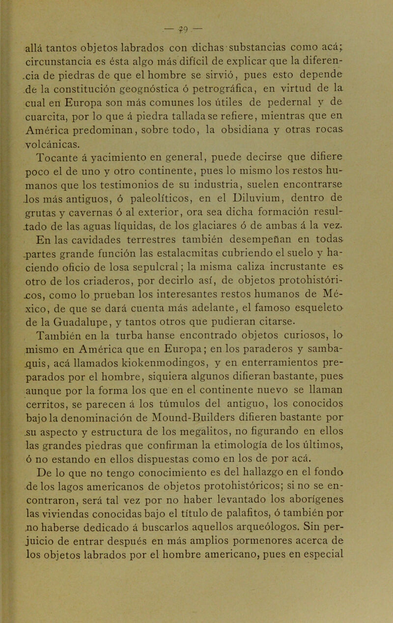 allá tantos objetos labrados con dichas substancias como acá; circunstancia es ésta algo más difícil de explicar que la diferen- .cia de piedras de que el hombre se sirvió, pues esto depende de la constitución geognóstica ó petrográfica, en virtud de la cual en Europa son más comunes los útiles de pedernal y de cuarcita, por lo que á piedra tallada se refiere, mientras que en América predominan, sobre todo, la obsidiana y otras rocas, volcánicas. Tocante á yacimiento en general, puede decirse que difiere poco el de uno y otro continente, pues lo mismo los restos hu- manos que los testimonios de su industria, suelen encontrarse .los más antiguos, ó paleolíticos, en el Diluvium, dentro de grutas y cavernas ó al exterior, ora sea dicha formación resul- tado de las aguas líquidas, de los glaciares ó de ambas á la vez. En las cavidades terrestres también desempeñan en todas -partes grande función las estalacmitas cubriendo el suelo y ha- ciendo oficio de losa sepulcral; la misma caliza incrustante es otro de los criaderos, por decirlo así, de objetos protohistóri- xos, como lo prueban los interesantes restos humanos de Mé- xico, de que se dará cuenta más adelante, el famoso esqueleto- de la Guadalupe, y tantos otros que pudieran citarse. También en la turba hanse encontrado objetos curiosos, lo mismo en América que en Europa; en los paraderos y samba- .quis, acá llamados kiokenmodingos, y en enterramientos pre- parados por el hombre, siquiera algunos difieran bastante, pues aunque por la forma los que en el continente nuevo se llaman cerritos, se parecen á los túmulos del antiguo, los conocidos bajóla denominación de Mound-Builders difieren bastante por .su aspecto y estructura de los megalitos, no figurando en ellos las grandes piedras que confirman la etimología de los últimos, ó no estando en ellos dispuestas como en los de por acá. De lo que no tengo conocimiento es del hallazgo en el fondo de los lagos americanos de objetos protohistóricos; si no se en- contraron, será tal vez por no haber levantado los aborígenes las viviendas conocidas bajo el título de palafitos, ó también por no haberse dedicado á buscarlos aquellos arqueólogos. Sin per- juicio de entrar después en más amplios pormenores acerca de los objetos labrados por el hombre americano, pues en especial