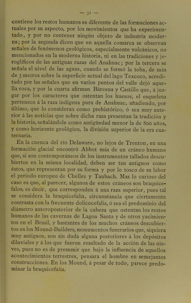 tuales por su aspecto, por los movimientos que ha experimen- tado, y por no contener ningún objeto de industria moder- na; por la segunda dicen que en aquella comarca se observan señales de fenómenos geológicos, especialmente volcánicos, no mencionados en la moderna historia, ni en las tradiciones y je- roglíficos de las antiguas razas del Anahuac; por la tercera se señala el nivel de las aguas, cuando se formó la toba, de más de 3 metros sobre la superficie actual del lago Texcoco, acredi- tado por las señales que en varios puntos del valle dejó aque- lla roca, y por la cuarta afirman Bárcena y Castillo que, á juz- gar por los caracteres que ostentan los huesos, el esqueleto pertenece á la raza indígena pura de Anahuac, añadiendo, por último, que lo consideran como prehistórico, ó sea muy ante- rior á las noticias que sobre dicha raza presentan la tradición y la historia, señalándole como antigüedad menor la de 800 años, y como horizonte geológico, la división superior de la era cua- ternaria. En la cuenca del río Delaware, no lejos de Trenton, en una formación glacial encontró Abbot más de un cráneo humano que, si son contemporáneos de los instrumentos tallados descu- biertos en la misma localidad, deben ser tan antiguos como éstos, que representan por su forma y por lo tosco de su labor el período europeo de Chelles y Taubach. Mas lo curioso del caso es que, al parecer, algunos de estos cráneos son braquice- falos, es decir, que corresponden á una raza superior, pues tal se considera la braquicefalía, circunstancia que ciertamente contrasta con la frecuente dolicocefalia, ó sea el predominio del diámetro anteroposterior de la cabeza que ostentan los restos humanos de las cavernas de Lagoa Santa y de otros yacimien- tos en el Brasil, y bastantes de los muchos cráneos descubier- tos en los Mound-Builders, monumentos funerarios que, siquiera muy antiguos, son sin duda alguna posteriores á los depósitos diluviales y á los que fueron resultado de la acción de las nie- ves, pues no es de presumir que bajo la influencia de aquellos acontecimientos terrestres, pensara el hombre en semejantes construcciones. En los Mound, á pesar de todo, parece predo- minar la braquicefalía.