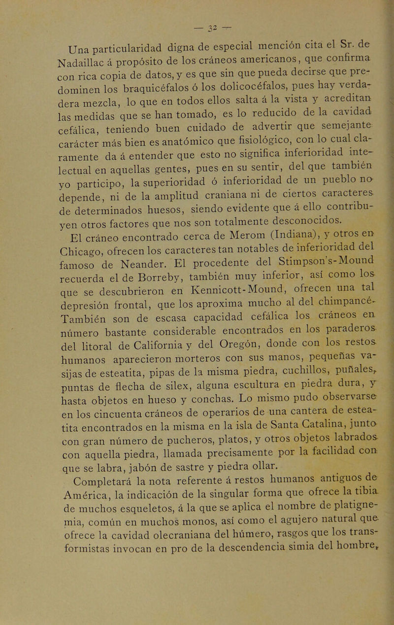 Una particularidad digna de especial mención cita el Sr. de Nadaillac á propósito de los cráneos americanos, que confirma con rica copia de datos, y es que sin que pueda decirse que pre- dominen los braquicéfalos ó los dolicocéfalos, pues hay verda- dera mezcla, lo que en todos ellos salta á la vista y acreditan las medidas que se han tomado, es lo reducido de la cavidad cefálica, teniendo buen cuidado de advertir que semejante carácter más bien es anatómico que fisiológico, con lo cual cla- ramente da á entender que esto no significa inferioridad inte- lectual en aquellas gentes, pues en su sentir, del que también yo participo, la superioridad ó inferioridad de un pueblo no depende, ni de la amplitud craniana ni de ciertos caracteres de determinados huesos, siendo evidente que á ello contribu- yen otros factores que nos son totalmente desconocidos. El cráneo encontrado cerca de Merom (Indiana), y otros en Chicago, ofrecen los caracteres tan notables de inferioridad del famoso de Neander. El procedente del Stimpson s-Mound recuerda el de Borreby, también muy inferior, así como los- que se descubrieron en Kennicott-Mound, ofrecen una tal depresión frontal, que los aproxima mucho al del chimpancé- También son de escasa capacidad cefálica los cráneos en número bastante considerable encontrados en los paraderos del litoral de California y del Oregón, donde con los restos humanos aparecieron morteros con sus manos, pequeñas va- sijas de esteatita, pipas de la misma piedra, cuchillos, puñales,, puntas de flecha de silex, alguna escultura en piedra dura, y hasta objetos en hueso y conchas. Lo mismo pudo observarse en los cincuenta cráneos de operarios de una cantera de estea- tita encontrados en la misma en la isla de Santa Catalina, junto con gran número de pucheros, platos, y otros objetos labrados con aquella piedra, llamada precisamente por la facilidad con que se labra, jabón de sastre y piedra ollar. Completará la nota referente á restos humanos antiguos de América, la indicación de la singular forma que ofrece la tibia de muchos esqueletos, á la que se aplica el nombre de platigne- mia, común en muchos monos, así como el agujero natural que ofrece la cavidad olecraniana del húmero, rasgos que los trans- formistas invocan en pro de la descendencia simia del hombre,.