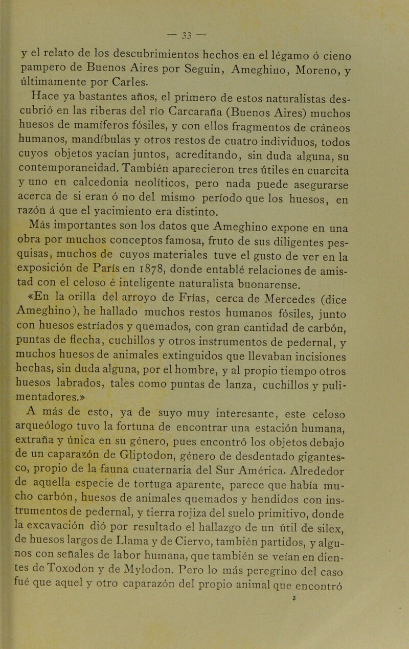 y el relato de los descubrimientos hechos en el légamo ó cieno pampero de Buenos Aires por Seguin, Ameghino, Moreno, y últimamente por Caries. Hace ya bastantes años, el primero de estos naturalistas des- cubrió en las riberas del río Carcaraña (Buenos Aires) muchos huesos de mamíferos fósiles, y con ellos fragmentos de cráneos humanos, mandíbulas y otros restos de cuatro individuos, todos cuyos objetos yacían juntos, acreditando, sin duda alguna, su contemporaneidad. También aparecieron tres útiles en cuarcita y uno en calcedonia neolíticos, pero nada puede asegurarse acerca de si eran ó no del mismo período que los huesos, en razón á que el yacimiento era distinto. Más importantes son los datos que Ameghino expone en una obra por muchos conceptos famosa, fruto de sus diligentes pes- quisas, muchos de cuyos materiales tuve el gusto de ver en la exposición de París en 1878, donde entablé relaciones de amis- tad con el celoso é inteligente naturalista buonarense. «En la orilla del arroyo de Frías, cerca de Mercedes (dice Ameghino), he hallado muchos restos humanos fósiles, junto con huesos estriados y quemados, con gran cantidad de carbón, puntas de flecha, cuchillos y otros instrumentos de pedernal, y muchos huesos de animales extinguidos que llevaban incisiones hechas, sin duda alguna, por el hombre, y al propio tiempo otros huesos labrados, tales como puntas de lanza, cuchillos y puli- mentadores.» A más de esto, ya de suyo muy interesante, este celoso arqueólogo tuvo la fortuna de encontrar una estación humana, extraña y única en su género, pues encontró los objetos debajo de un caparazón de Gliptodon, género de desdentado gigantes- co, propio de la fauna cuaternaria del Sur América. Alrededor de aquella especie de tortuga aparente, parece que había mu- cho carbón, huesos de animales quemados y hendidos con ins- trumentos de pedernal, y tierra rojiza del suelo primitivo, donde la excavación dió por resultado el hallazgo de un útil de silex, de huesos largos de Llama y de Ciervo, también partidos, y algu- nos con señales de labor humana, que también se veían en dien- tes deToxodon y de Mylodon. Pero lo más peregrino del caso fué que aquel y otro caparazón del propio animal que encontró 3