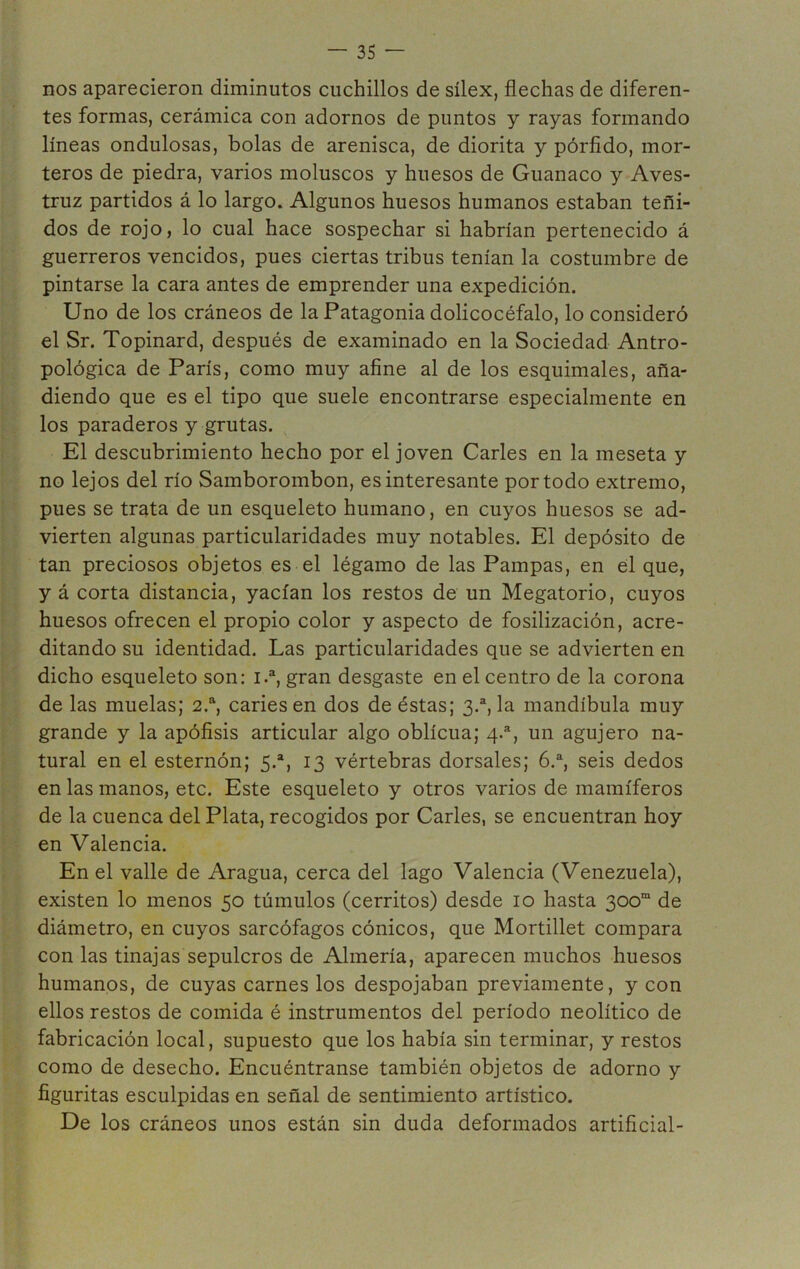 nos aparecieron diminutos cuchillos de sílex, flechas de diferen- tes formas, cerámica con adornos de puntos y rayas formando líneas ondulosas, bolas de arenisca, de diorita y pórfido, mor- teros de piedra, varios moluscos y huesos de Guanaco y Aves- truz partidos á lo largo. Algunos huesos humanos estaban teñi- dos de rojo, lo cual hace sospechar si habrían pertenecido á guerreros vencidos, pues ciertas tribus tenían la costumbre de pintarse la cara antes de emprender una expedición. Uno de los cráneos de la Patagonia dolicocéfalo, lo consideró el Sr. Topinard, después de examinado en la Sociedad Antro- pológica de París, como muy afine al de los esquimales, aña- diendo que es el tipo que suele encontrarse especialmente en los paraderos y grutas. El descubrimiento hecho por el joven Caries en la meseta y no lejos del río Samborombon, es interesante por todo extremo, pues se trata de un esqueleto humano, en cuyos huesos se ad- vierten algunas particularidades muy notables. El depósito de tan preciosos objetos es el légamo de las Pampas, en el que, y á corta distancia, yacían los restos de un Megatorio, cuyos huesos ofrecen el propio color y aspecto de fosilización, acre- ditando su identidad. Las particularidades que se advierten en dicho esqueleto son: 1.a, gran desgaste en el centro de la corona de las muelas; 2.a, caries en dos de éstas; 3.a, la mandíbula muy grande y la apófisis articular algo oblicua; 4.a, un agujero na- tural en el esternón; 5.a, 13 vértebras dorsales; 6.a, seis dedos en las manos, etc. Este esqueleto y otros varios de mamíferos de la cuenca del Plata, recogidos por Caries, se encuentran hoy en Valencia. En el valle de Aragua, cerca del lago Valencia (Venezuela), existen lo menos 50 túmulos (cerritos) desde 10 hasta 300“ de diámetro, en cuyos sarcófagos cónicos, que Mortillet compara con las tinajas sepulcros de Almería, aparecen muchos huesos humanos, de cuyas carnes los despojaban previamente, y con ellos restos de comida é instrumentos del período neolítico de fabricación local, supuesto que los había sin terminar, y restos como de desecho. Encuéntranse también objetos de adorno y figuritas esculpidas en señal de sentimiento artístico. De los cráneos unos están sin duda deformados artificial-