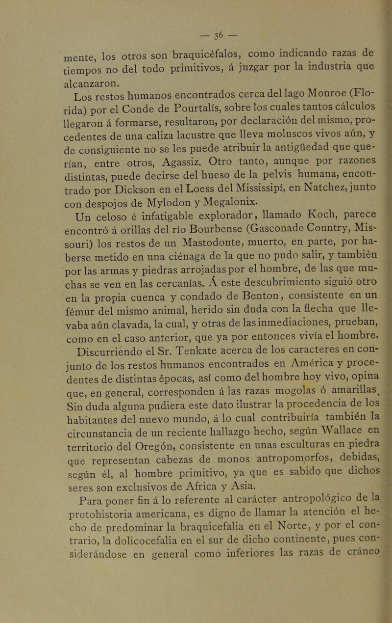 mente, los otros son braquicéfalos, como indicando razas de tiempos no del todo primitivos, á juzgar por la industria que alcanzaron. Los restos humanos encontrados cerca del lago Monroe (Flo- rida) por el Conde de Pourtalís, sobre los cuales tantos cálculos llegaron á formarse, resultaron, por declaración del mismo, pro- cedentes de una caliza lacustre que lleva moluscos vivos aún, y de consiguiente no se les puede atribuir la antigüedad que que- rían, entre otros, Agassiz. Otro tanto, aunque por razones distintas, puede decirse del hueso de la pelvis humana, encon- trado por Dickson en el Loess del Mississipí, en Natchez, junto con despojos de Mylodon y Megalonix. Un celoso é infatigable explorador, llamado Koch, parece encontró á orillas del río Bourbense (Gasconade Country, Mis- souri) los restos de un Mastodonte, muerto, en parte, por ha- berse metido en una ciénaga de la que no pudo salir, y también por las armas y piedras arrojadas por el hombre, de las que mu- chas se ven en las cercanías. Á este descubrimiento siguió otro en la propia cuenca y condado de Benton, consistente en un fémur del mismo animal, herido sin duda con la flecha que lle- vaba aún clavada, la cual, y otras de las inmediaciones, prueban, como en el caso anterior, que ya por entonces vivía el hombre. Discurriendo el Sr. Tenkate acerca de los caracteres en con- junto de los restos humanos encontrados en América y proce- dentes de distintas épocas, así como del hombre hoy vivo, opina que, en general, corresponden á las razas mogolas ó amarillas. Sin duda alguna pudiera este dato ilustrar la procedencia de los habitantes del nuevo mundo, á lo cual contribuiría también la circunstancia de un reciente hallazgo hecho, según allace en territorio del Oregón, consistente en unas esculturas en piedra que representan cabezas de monos antropomorfos, debidas, según él, al hombre primitivo, ya que es sabido que dichos seres son exclusivos de Africa y Asia. Para poner fin á lo referente al carácter antropológico de la protohistoria americana, es digno de llamar la atención el he- cho de predominar la braquicefalia en el Norte, y por el con- trario, la dolicocefalia en el sur de dicho continente, pues con- siderándose en general como inferiores las razas de cráneo