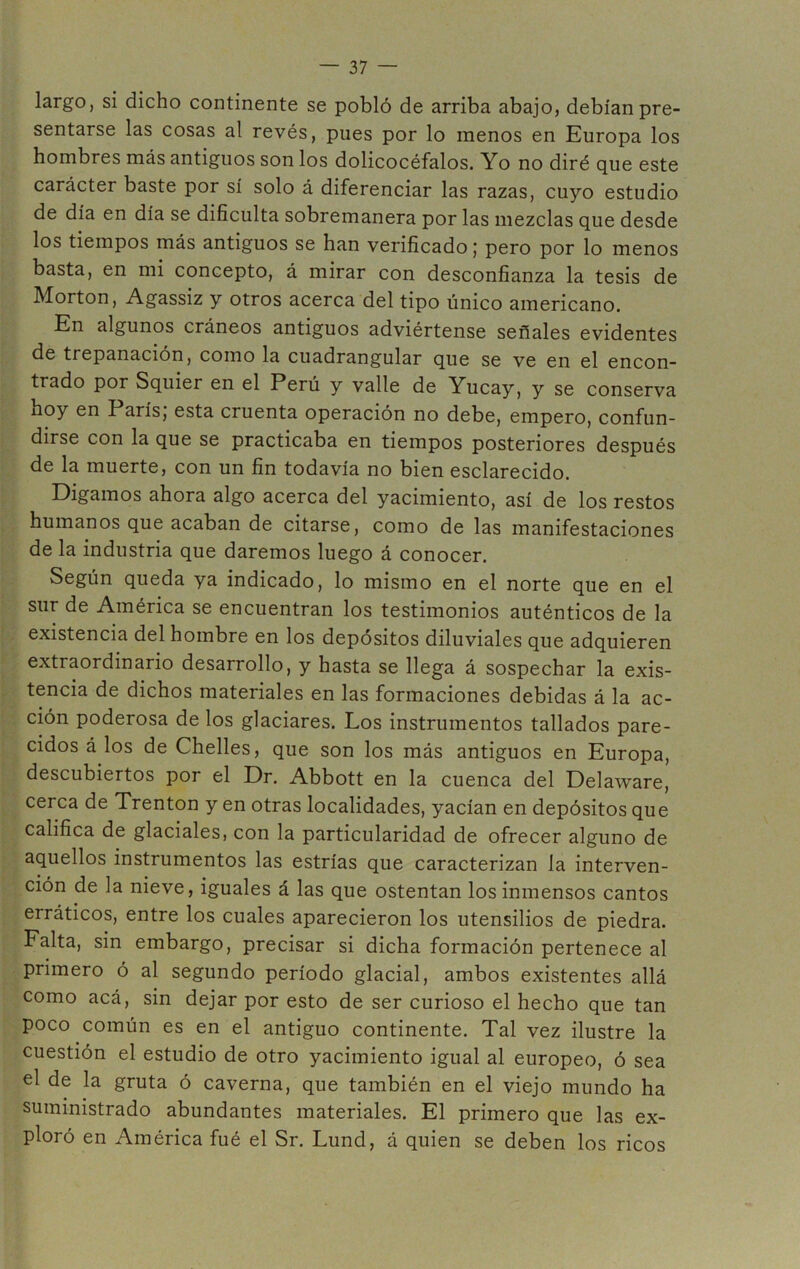 largo, si dicho continente se pobló de arriba abajo, debían pre- sentarse las cosas al revés, pues por lo menos en Europa los hombres más antiguos son los dolicocéfalos. Yo no diré que este carácter baste por sí solo á diferenciar las razas, cuyo estudio de día en día se dificulta sobremanera por las mezclas que desde los tiempos más antiguos se han verificado; pero por lo menos basta, en mi concepto, á mirar con desconfianza la tesis de Morton, Agassiz y otros acerca del tipo único americano. En algunos cráneos antiguos adviértense señales evidentes de trepanación, como la cuadrangular que se ve en el encon- trado por Squier en el Perú y valle de Yucay, y se conserva hoy en París, esta cruenta operación no debe, empero, confun- dirse con la que se practicaba en tiempos posteriores después de la muerte, con un fin todavía no bien esclarecido. Digamos ahora algo acerca del yacimiento, así de los restos humanos que acaban de citarse, como de las manifestaciones de la industria que daremos luego á conocer. Según queda ya indicado, lo mismo en el norte que en el sur de América se encuentran los testimonios auténticos de la existencia del hombre en los depósitos diluviales que adquieren extraordinario desarrollo, y hasta se llega á sospechar la exis- tencia de dichos materiales en las formaciones debidas á la ac- ción poderosa de los glaciares. Los instrumentos tallados pare- cidos á los de Chelles, que son los más antiguos en Europa, descubiertos por el Dr. Abbott en la cuenca del Delaware, cerca de Trenton y en otras localidades, yacían en depósitos que califica de glaciales, con la particularidad de ofrecer alguno de aquellos instrumentos las estrías que caracterizan la interven- ción de la nieve, iguales á las que ostentan los inmensos cantos erráticos, entre los cuales aparecieron los utensilios de piedra. Falta, sin embargo, precisar si dicha formación pertenece al primero ó al segundo período glacial, ambos existentes allá como acá, sin dejar por esto de ser curioso el hecho que tan poco común es en el antiguo continente. Tal vez ilustre la cuestión el estudio de otro yacimiento igual al europeo, ó sea el de la gruta ó caverna, que también en el viejo mundo ha suministrado abundantes materiales. El primero que las ex- ploró en América fué el Sr. Lund, á quien se deben los ricos