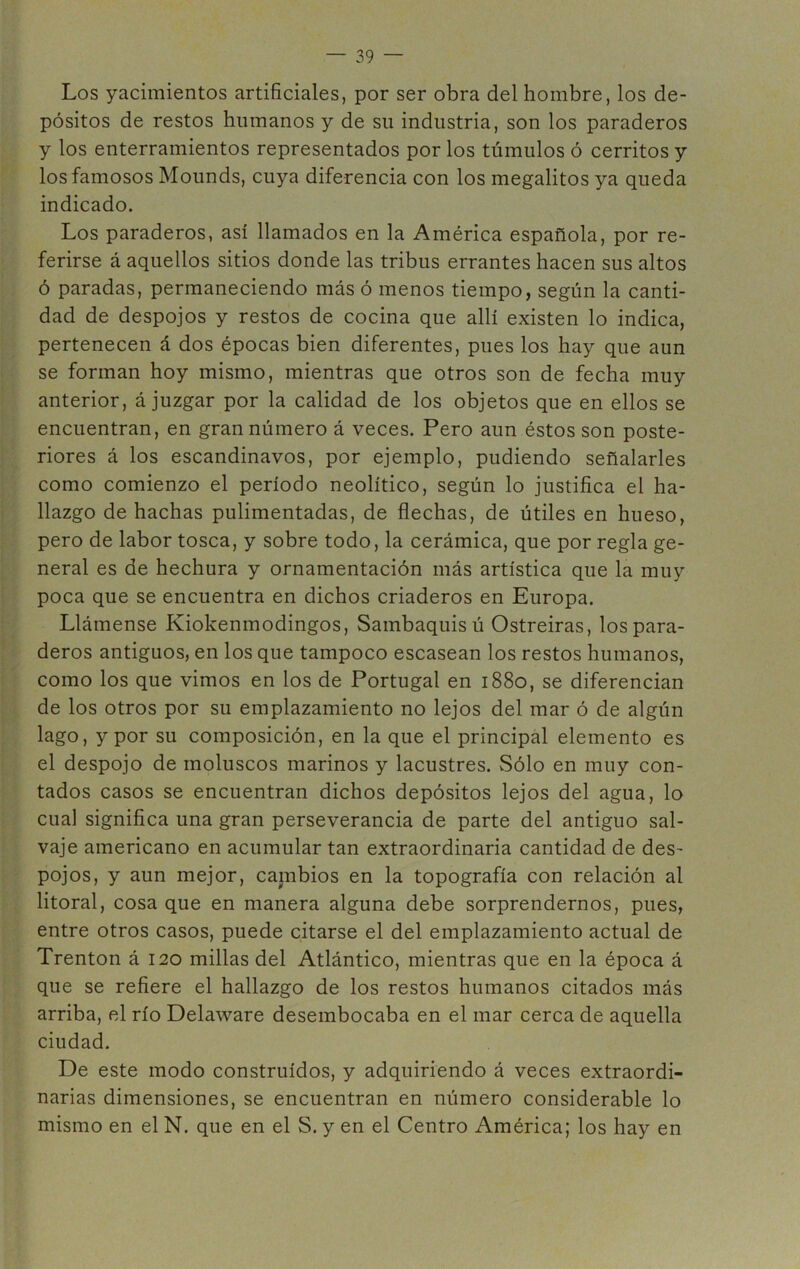 Los yacimientos artificiales, por ser obra del hombre, los de- pósitos de restos humanos y de su industria, son los paraderos y los enterramientos representados por los túmulos ó cerritos y los famosos Mounds, cuya diferencia con los megalitos ya queda indicado. Los paraderos, así llamados en la América española, por re- ferirse á aquellos sitios donde las tribus errantes hacen sus altos ó paradas, permaneciendo más ó menos tiempo, según la canti- dad de despojos y restos de cocina que allí existen lo indica, pertenecen á dos épocas bien diferentes, pues los hay que aun se forman hoy mismo, mientras que otros son de fecha muy anterior, á juzgar por la calidad de los objetos que en ellos se encuentran, en gran número á veces. Pero aun éstos son poste- riores á los escandinavos, por ejemplo, pudiendo señalarles como comienzo el período neolítico, según lo justifica el ha- llazgo de hachas pulimentadas, de flechas, de útiles en hueso, pero de labor tosca, y sobre todo, la cerámica, que por regla ge- neral es de hechura y ornamentación más artística que la muy poca que se encuentra en dichos criaderos en Europa. Llámense Kiokenmodingos, Sambaquis ú Ostreiras, los para- deros antiguos, en los que tampoco escasean los restos humanos, como los que vimos en los de Portugal en 1880, se diferencian de los otros por su emplazamiento no lejos del mar ó de algún lago, y por su composición, en la que el principal elemento es el despojo de moluscos marinos y lacustres. Sólo en muy con- tados casos se encuentran dichos depósitos lejos del agua, lo cual significa una gran perseverancia de parte del antiguo sal- vaje americano en acumular tan extraordinaria cantidad de des- pojos, y aun mejor, cambios en la topografía con relación al litoral, cosa que en manera alguna debe sorprendernos, pues, entre otros casos, puede citarse el del emplazamiento actual de Trenton á 120 millas del Atlántico, mientras que en la época á que se refiere el hallazgo de los restos humanos citados más arriba, el río Delaware desembocaba en el mar cerca de aquella ciudad. De este modo construidos, y adquiriendo á veces extraordi- narias dimensiones, se encuentran en número considerable lo mismo en el N. que en el S. y en el Centro América; los hay en