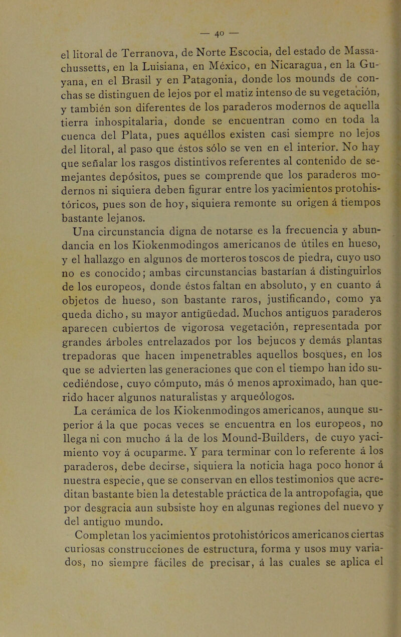 — 4° — el litoral de Terranova, de Norte Escocia, del estado de Massa- chussetts, en la Luisiana, en México, en Nicaragua, en la Gu- yana, en el Brasil y en Patagonia, donde los mounds de con- chas se distinguen de lejos por el matiz intenso de su vegetación, y también son diferentes de los paraderos modernos de aquella tierra inhospitalaria, donde se encuentran como en toda la cuenca del Plata, pues aquéllos existen casi siempre no lejos del litoral, al paso que éstos sólo se ven en el interior. No hay que señalar los rasgos distintivos referentes al contenido de se- mejantes depósitos, pues se comprende que los paraderos mo- dernos ni siquiera deben figurar entre los yacimientos protohis- tóricos, pues son de hoy, siquiera remonte su origen á tiempos bastante lejanos. Una circunstancia digna de notarse es la frecuencia y abun- dancia en los Kiokenmodingos americanos de útiles en hueso, y el hallazgo en algunos de morteros toscos de piedra, cuyo uso no es conocido; ambas circunstancias bastarían á distinguirlos de los europeos, donde éstos faltan en absoluto, y en cuanto á objetos de hueso, son bastante raros, justificando, como ya queda dicho, su mayor antigüedad. Muchos antiguos paraderos aparecen cubiertos de vigorosa vegetación, representada por grandes árboles entrelazados por los bejucos y demás plantas trepadoras que hacen impenetrables aquellos bosques, en los que se advierten las generaciones que con el tiempo han ido su- cediéndose, cuyo cómputo, más ó menos aproximado, han que- rido hacer algunos naturalistas y arqueólogos. La cerámica de los Kiokenmodingos americanos, aunque su- perior á la que pocas veces se encuentra en los europeos, no llega ni con mucho á la de los Mound-Builders, de cuyo yaci- miento voy á ocuparme. Y para terminar con lo referente á los paraderos, debe decirse, siquiera la noticia haga poco honor á nuestra especie, que se conservan en ellos testimonios que acre- ditan bastante bien la detestable práctica de la antropofagia, que por desgracia aun subsiste hoy en algunas regiones del nuevo y del antiguo mundo. Completan los yacimientos protohistóricos americanos ciertas curiosas construcciones de estructura, forma y usos muy varia- dos, no siempre fáciles de precisar, á las cuales se aplica el