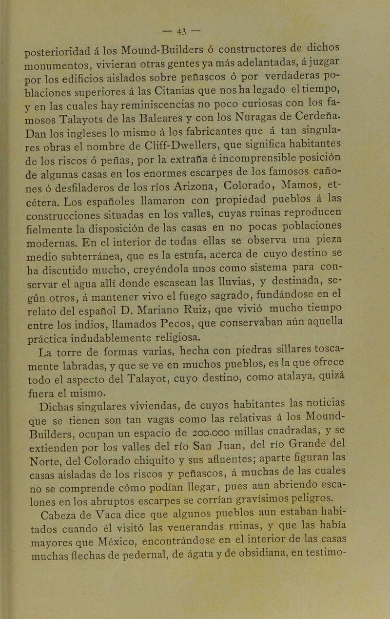 posterioridad á los Mound-Builders ó constructores de dichos monumentos, vivieran otras gentes ya más adelantadas, á juzgar por los edificios aislados sobre peñascos ó por verdaderas po- blaciones superiores á las Citanias que nos ha legado el tiempo, y en las cuales hay reminiscencias no poco curiosas con los fa- mosos Talayots de las Baleares y con los Nuragas de Cerdeña. Dan los ingleses lo mismo á los fabricantes que á tan singula- res obras el nombre de Cliff-Dwellers, que significa habitantes de los riscos ó peñas, por la extraña é incomprensible posición de algunas casas en los enormes escarpes de los famosos caño- nes ó desfiladeros de los ríos Arizona, Colorado, Mamos, et- cétera. Los españoles llamaron con propiedad pueblos á las construcciones situadas en los valles, cuyas ruinas reproducen fielmente la disposición de las casas en no pocas poblaciones modernas. En el interior de todas ellas se observa una pieza medio subterránea, que es la estufa, acerca de cuyo destino se ha discutido mucho, creyéndola unos como sistema para con- servar el agua allí donde escasean las lluvias, y destinada, se gún otros, á mantener vivo el fuego sagrado, fundándose en el relato del español D. Mariano Ruiz, que vivió mucho tiempo entre los indios, llamados Pecos, que conservaban aún aquella práctica indudablemente religiosa. La torre de formas varias, hecha con piedras sillares tosca- mente labradas, y que se ve en muchos pueblos, es la que ofrece todo el aspecto del Talayot, cuyo destino, como atalaya, quizá fuera el mismo. Dichas singulares viviendas, de cuyos habitantes las noticias que se tienen son tan vagas como las relativas á los Mound- Builders, ocupan un espacio de 200.000 millas cuadradas, y se extienden por los valles del río San Juan, del río Grande del Norte, del Colorado chiquito y sus afluentes; aparte figuran las casas aisladas de los riscos y peñascos, á muchas de las cuales no se comprende cómo podían llegar, pues aun abriendo esca- lones en los abruptos escarpes se corrían gravísimos peligros. Cabeza de Vaca dice que algunos pueblos aun estaban habi tados cuando él visitó las venerandas ruinas, y que las había mayores que México, encontrándose en el interior de las casas muchas flechas de pedernal, de ágata y de obsidiana, en testimo