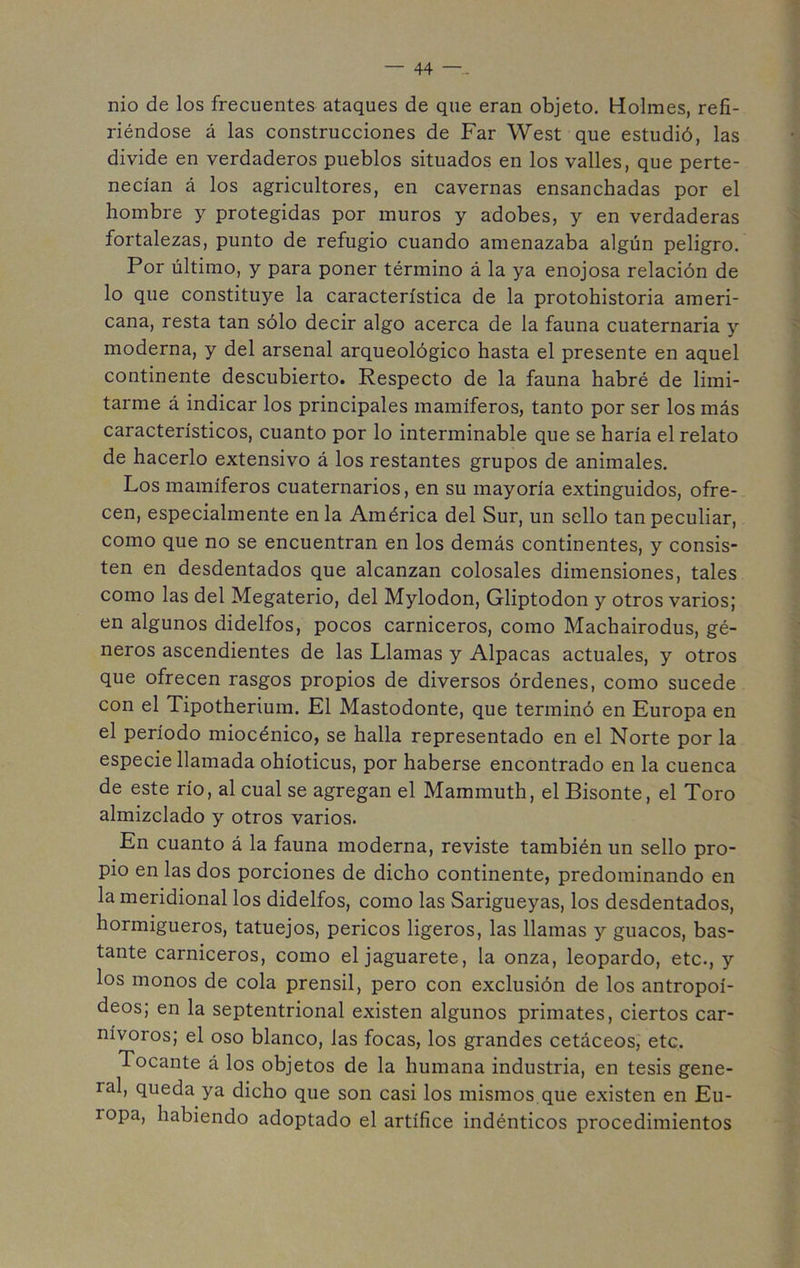 nio de los frecuentes ataques de que eran objeto. Holmes, refi- riéndose á las construcciones de Far West que estudió, las divide en verdaderos pueblos situados en los valles, que perte- necían á los agricultores, en cavernas ensanchadas por el hombre y protegidas por muros y adobes, y en verdaderas fortalezas, punto de refugio cuando amenazaba algún peligro. Por último, y para poner término á la ya enojosa relación de lo que constituye la característica de la protohistoria ameri- cana, resta tan sólo decir algo acerca de la fauna cuaternaria y moderna, y del arsenal arqueológico hasta el presente en aquel continente descubierto. Respecto de la fauna habré de limi- tarme á indicar los principales mamíferos, tanto por ser los más característicos, cuanto por lo interminable que se haría el relato de hacerlo extensivo á los restantes grupos de animales. Los mamíferos cuaternarios, en su mayoría extinguidos, ofre- cen, especialmente en la América del Sur, un sello tan peculiar, como que no se encuentran en los demás continentes, y consis- ten en desdentados que alcanzan colosales dimensiones, tales como las del Megaterio, del Mylodon, Gliptodon y otros varios; en algunos didelfos, pocos carniceros, como Machairodus, gé- neros ascendientes de las Llamas y Alpacas actuales, y otros que ofrecen rasgos propios de diversos órdenes, como sucede con el Tipotherium. El Mastodonte, que terminó en Europa en el período miocénico, se halla representado en el Norte por la especie llamada ohíoticus, por haberse encontrado en la cuenca de este río, al cual se agregan el Mammuth, el Bisonte, el Toro almizclado y otros varios. En cuanto á la fauna moderna, reviste también un sello pro- pio en las dos porciones de dicho continente, predominando en la meridional los didelfos, como las Sarigueyas, los desdentados, hormigueros, tatuejos, pericos ligeros, las llamas y guacos, bas- tante carniceros, como el jaguareté, la onza, leopardo, etc., y los monos de cola prensil, pero con exclusión de los antropoi- deos; en la septentrional existen algunos primates, ciertos car- nívoros; el oso blanco, las focas, los grandes cetáceos, etc. Tocante á los objetos de la humana industria, en tesis gene- ral, queda ya dicho que son casi los mismos que existen en Eu- ropa, habiendo adoptado el artífice indénticos procedimientos