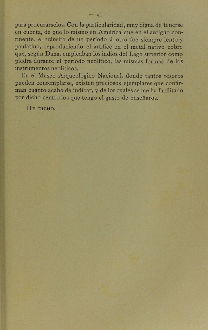 para procurárselos. Con la particularidad, muy digna de tenerse en cuenta, de que lo mismo en América que en el antiguo con- tinente, el tránsito de un período á otro fué siempre lento y paulatino, reproduciendo el artífice en el metal nativo cobre que, según Dana, empleaban los indios del Lago superior como piedra durante el período neolítico, las mismas formas de los instrumentos neolíticos. En el Museo Arqueológico Nacional, donde tantos tesoros pueden contemplarse, existen preciosos ejemplares que confir- man cuanto acabo de indicar, y de los cuales se me ha facilitado por dicho centro los que tengo el gusto de enseñaros. He dicho.