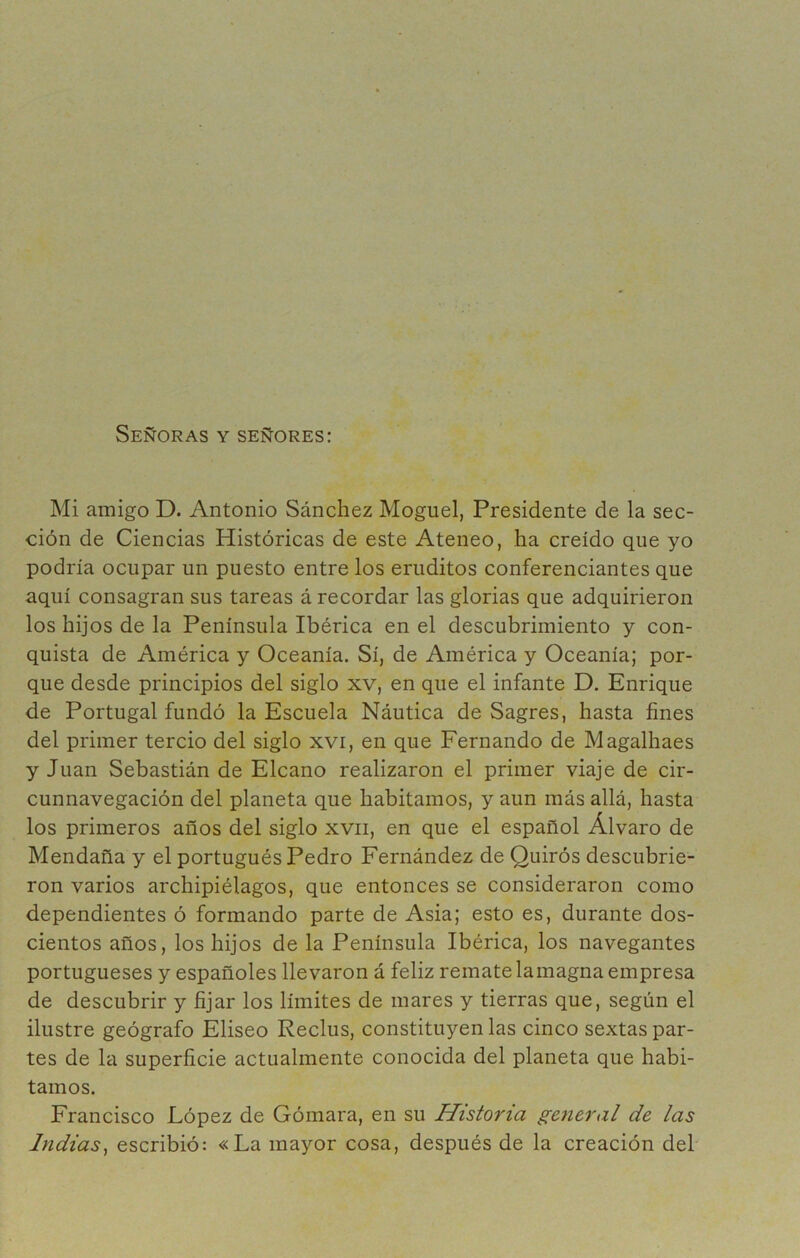 Señoras y señores: Mi amigo D. Antonio Sánchez Moguel, Presidente de la sec- ción de Ciencias Históricas de este Ateneo, ha creído que yo podría ocupar un puesto entre los eruditos conferenciantes que aquí consagran sus tareas á recordar las glorias que adquirieron los hijos de la Península Ibérica en el descubrimiento y con- quista de América y Oceanía. Sí, de América y Oceanía; por- que desde principios del siglo xv, en que el infante D. Enrique de Portugal fundó la Escuela Náutica de Sagres, hasta fines del primer tercio del siglo xvi, en que Fernando de Magalhaes y Juan Sebastián de Elcano realizaron el primer viaje de cir- cunnavegación del planeta que habitamos, y aun más allá, hasta los primeros años del siglo xvii, en que el español Alvaro de Mendaña y el portugués Pedro Fernández de Quirós descubrie- ron varios archipiélagos, que entonces se consideraron como dependientes ó formando parte de Asia; esto es, durante dos- cientos años, los hijos de la Península Ibérica, los navegantes portugueses y españoles llevaron á feliz remate lamagna empresa de descubrir y fijar los límites de mares y tierras que, según el ilustre geógrafo Eliseo Reclus, constituyen las cinco sextas par- tes de la superficie actualmente conocida del planeta que habi- tamos. Francisco López de Gómara, en su Historia general de las Indias^ escribió: «La mayor cosa, después de la creación del