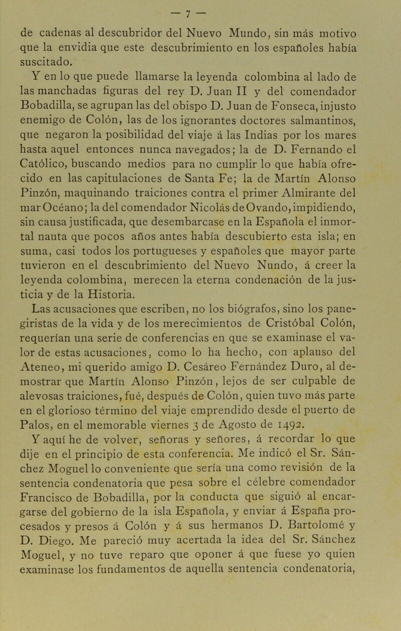 de cadenas al descubridor del Nuevo Mundo, sin más motivo que la envidia que este descubrimiento en los españoles había suscitado. Y en lo que puede llamarse la leyenda colombina al lado de las manchadas figuras del rey D. Juan II y del comendador Bobadilla, se agrupan las del obispo D. Juan de Fonseca, injusto enemigo de Colón, las de los ignorantes doctores salmantinos, que negaron la posibilidad del viaje á las Indias por los mares hasta aquel entonces nunca navegados; la de D. Fernando el Católico, buscando medios para no cumplir lo que había ofre- cido en las capitulaciones de Santa Fe; la de Martín Alonso Pinzón, maquinando traiciones contra el primer Almirante del mar Océano; la del comendador Nicolás de Ovando, impidiendo, sin causa justificada, que desembarcase en la Española el inmor- tal nauta que pocos años antes había descubierto esta isla; en suma, casi todos los portugueses y españoles que mayor parte tuvieron en el descubrimiento del Nuevo Nundo, á creer la leyenda colombina, merecen la eterna condenación de la jus- ticia y de la Historia. Las acusaciones que escriben, no los biógrafos, sino los pane- giristas de la vida y de los merecimientos de Cristóbal Colón, requerían una serie de conferencias en que se examinase el va- lor de estas acusaciones, como lo ha hecho, con aplauso del Ateneo, mi querido amigo D. Cesáreo Fernández Duro, al de- mostrar que Martín Alonso Pinzón, lejos de ser culpable de alevosas traiciones, fué, después de Colón, quien tuvo más parte en el glorioso término del viaje emprendido desde el puerto de Palos, en el memorable viernes 3 de Agosto de 1492. Y aquí he de volver, señoras y señores, á recordar lo que dije en el principio de esta conferencia. Me indicó el Sr. Sán- chez Moguel lo conveniente que sería una como revisión de la sentencia condenatoria que pesa sobre el célebre comendador Francisco de Bobadilla, por la conducta que siguió al encar- garse del gobierno de la isla Española, y enviar á España pro- cesados y presos á Colón y á sus hermanos D. Bartolomé y D. Diego. Me pareció muy acertada la idea del Sr. Sánchez Moguel, y no tuve reparo que oponer á que fuese yo quien examinase los fundamentos de aquella sentencia condenatoria.
