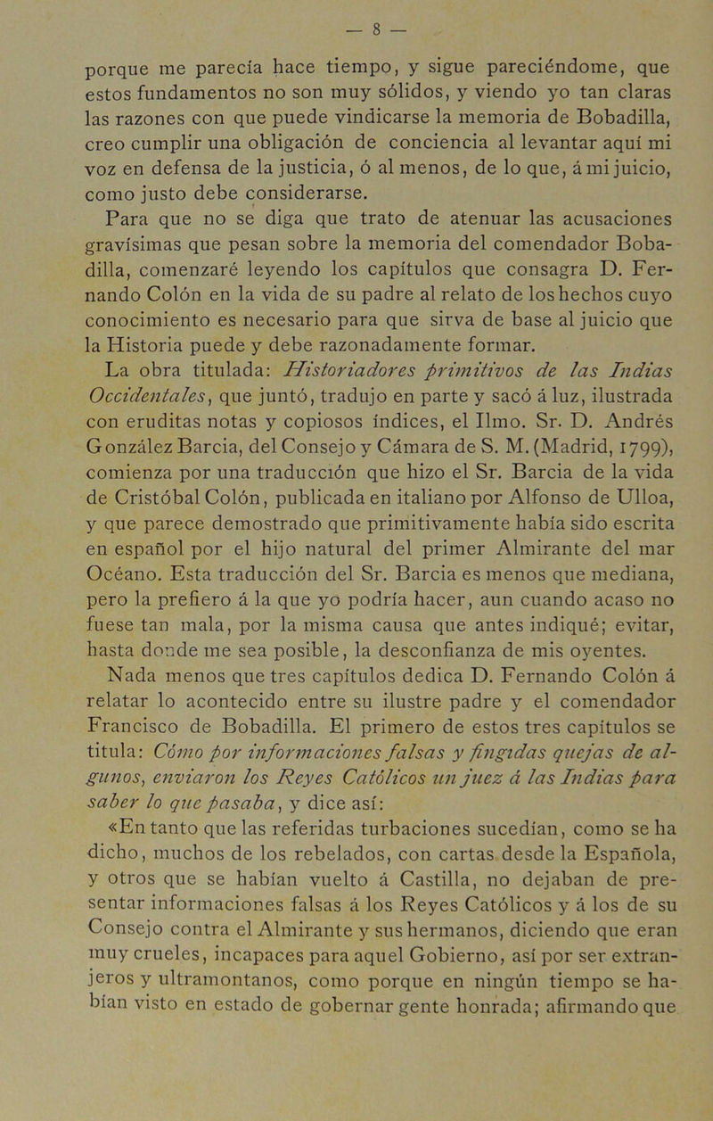 porque me parecía hace tiempo, y sigue pareciéndome, que estos fundamentos no son muy sólidos, y viendo yo tan claras las razones con que puede vindicarse la memoria de Bobadilla, creo cumplir una obligación de conciencia al levantar aquí mi voz en defensa de la justicia, ó al menos, de lo que, á mi juicio, como justo debe considerarse. Para que no se diga que trato de atenuar las acusaciones gravísimas que pesan sobre la memoria del comendador Boba- dilla, comenzaré leyendo los capítulos que consagra D. Fer- nando Colón en la vida de su padre al relato de los hechos cuyo conocimiento es necesario para que sirva de base al juicio que la Historia puede y debe razonadamente formar. La obra titulada: Historiadores prünitivos de las Indias Occidentales^ que juntó, tradujo en parte y sacó á luz, ilustrada con eruditas notas y copiosos índices, el limo. Sr. D. Andrés González Barcia, del Consejo y Cámara de S. M. (Madrid, 1799), comienza por una traducción que hizo el Sr. Barcia de la vida de Cristóbal Colón, publicada en italiano por Alfonso de Ulloa, y que parece demostrado que primitivamente había sido escrita en español por el hijo natural del primer Almirante del mar Océano. Esta traducción del Sr. Barcia es menos que mediana, pero la prefiero á la que yo podría hacer, aun cuando acaso no fuese tan mala, por la misma causa que antes indiqué; evitar, hasta donde me sea posible, la desconfianza de mis oyentes. Nada menos que tres capítulos dedica D. Fernando Colón á relatar lo acontecido entre su ilustre padre y el comendador Francisco de Bobadilla. El primero de estos tres capítulos se titula: Cóíno por informaciones falsas y fingidas quejas de al- gunos^ enviaron los Reyes Católicos un juez á las Indias para saber lo que pasaba^ y dice así: «En tanto que las referidas turbaciones sucedían, como se ha dicho, muchos de los rebelados, con cartas desde la Española, y otros que se habían vuelto á Castilla, no dejaban de pre- sentar informaciones falsas á los Reyes Católicos y á los de su Consejo contra el Almirante y sus hermanos, diciendo que eran muy crueles, incapaces para aquel Gobierno, así por ser extran- jeros y ultramontanos, como porque en ningún tiempo se ha- bían visto en estado de gobernar gente honrada; afirmando que