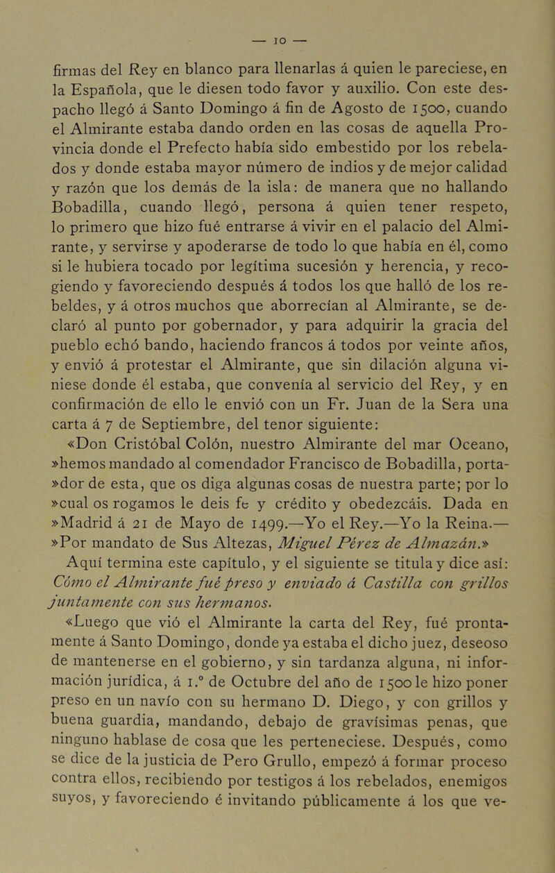 lO firmas del Rey en blanco para llenarlas á quien le pareciese, en la Española, que le diesen todo favor y auxilio. Con este des- pacho llegó á Santo Domingo á fin de Agosto de 1500, cuando el Almirante estaba dando orden en las cosas de aquella Pro- vincia donde el Prefecto había sido embestido por los rebela- dos y donde estaba mayor número de indios y de mejor calidad y razón que los demás de la isla; de manera que no hallando Bobadilla, cuando llegó, persona á quien tener respeto, lo primero que hizo fué entrarse á vivir en el palacio del Almi- rante, y servirse y apoderarse de todo lo que había en él, como si le hubiera tocado por legítima sucesión y herencia, y reco- giendo y favoreciendo después á todos los que halló de los re- beldes, y á otros muchos que aborrecían al Almirante, se de- claró al punto por gobernador, y para adquirir la gracia del pueblo echó bando, haciendo francos á todos por veinte años, y envió á protestar el Almirante, que sin dilación alguna vi- niese donde él estaba, que convenía al servicio del Rey, y en confirmación de ello le envió con un Fr. Juan de la Sera una carta á 7 de Septiembre, del tenor siguiente; «Don Cristóbal Colón, nuestro Almirante del mar Océano, »hemos mandado al comendador Francisco de Bobadilla, porta- »dor de esta, que os diga algunas cosas de nuestra parte; por lo »cual os rogamos le deis fe y crédito y obedezcáis. Dada en »Madrid á 21 de Mayo de 1499.—-Yo el Rey.—Yo la Reina.— »Por mandato de Sus Altezas, Miguel Pérez de Almazán.» Aquí termina este capítulo, y el siguiente se titula y dice así; Cómo el Almirante fué preso y enviado á Castilla con grillos juntamente con sus hermanos. «Luego que vió el Almirante la carta del Rey, fué pronta- mente á Santo Domingo, donde ya estaba el dicho juez, deseoso de mantenerse en el gobierno, y sin tardanza alguna, ni infor- mación jurídica, á i.° de Octubre del año de 1500 le hizo poner preso en un navio con su hermano D. Diego, y con grillos y buena guardia, mandando, debajo de gravísimas penas, que ninguno hablase de cosa que les perteneciese. Después, como se dice de la justicia de Pero Grullo, empezó á formar proceso contra ellos, recibiendo por testigos á los rebelados, enemigos suyos, y favoreciendo é invitando públicamente á los que ve-