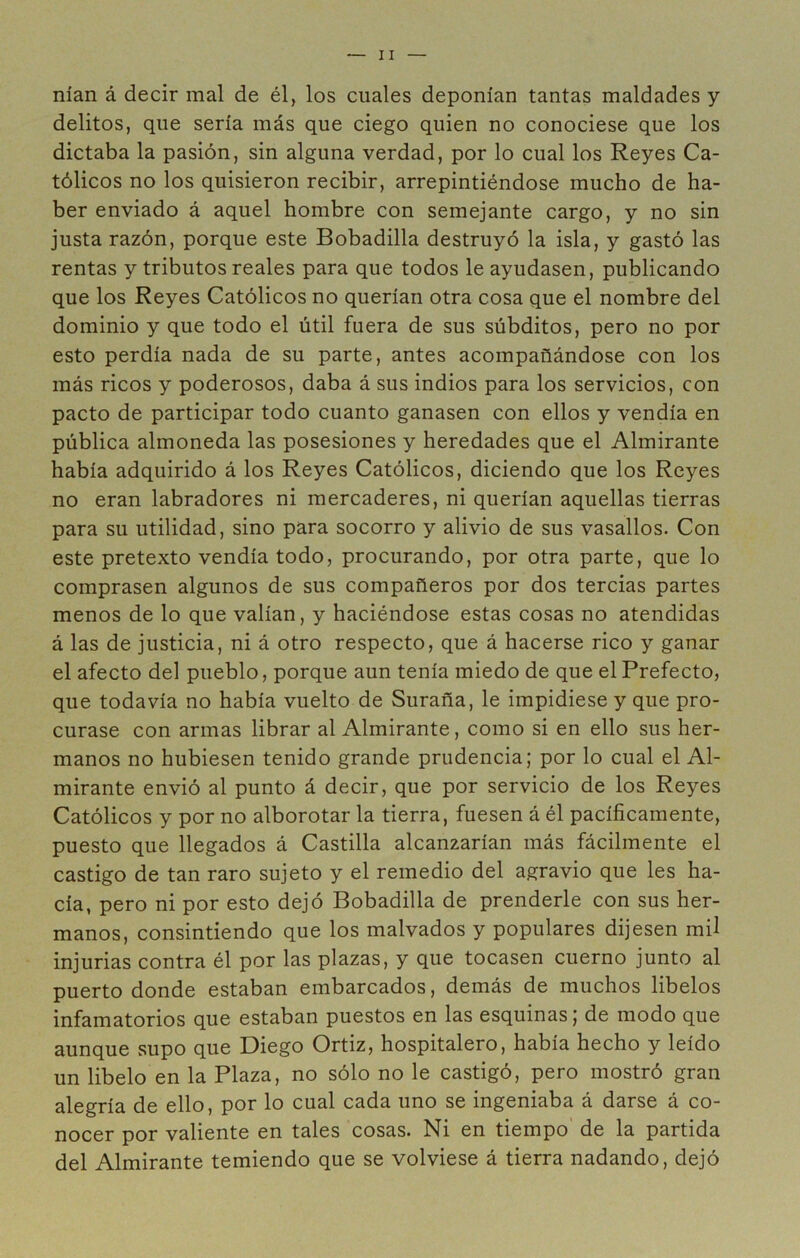 nían á decir mal de él, los cuales deponían tantas maldades y delitos, que sería más que ciego quien no conociese que los dictaba la pasión, sin alguna verdad, por lo cual los Reyes Ca- tólicos no los quisieron recibir, arrepintiéndose mucho de ha- ber enviado á aquel hombre con semejante cargo, y no sin justa razón, porque este Bobadilla destruyó la isla, y gastó las rentas y tributos reales para que todos le ayudasen, publicando que los Reyes Católicos no querían otra cosa que el nombre del dominio y que todo el útil fuera de sus súbditos, pero no por esto perdía nada de su parte, antes acompañándose con los más ricos y poderosos, daba á sus indios para los servicios, con pacto de participar todo cuanto ganasen con ellos y vendía en pública almoneda las posesiones y heredades que el Almirante había adquirido á los Reyes Católicos, diciendo que los Reyes no eran labradores ni mercaderes, ni querían aquellas tierras para su utilidad, sino para socorro y alivio de sus vasallos. Con este pretexto vendía todo, procurando, por otra parte, que lo comprasen algunos de sus compañeros por dos tercias partes menos de lo que valían, y haciéndose estas cosas no atendidas á las de justicia, ni á otro respecto, que á hacerse rico y ganar el afecto del pueblo, porque aun tenía miedo de que el Prefecto, que todavía no había vuelto de Suraña, le impidiese y que pro- curase con armas librar al Almirante, como si en ello sus her- manos no hubiesen tenido grande prudencia; por lo cual el Al- mirante envió al punto á decir, que por servicio de los Reyes Católicos y por no alborotar la tierra, fuesen á él pacíficamente, puesto que llegados á Castilla alcanzarían más fácilmente el castigo de tan raro sujeto y el remedio del agravio que les ha- cía, pero ni por esto dejó Bobadilla de prenderle con sus her- manos, consintiendo que los malvados y populares dijesen mü injurias contra él por las plazas, y que tocasen cuerno junto al puerto donde estaban embarcados, demás de muchos libelos infamatorios que estaban puestos en las esquinas; de modo que aunque supo que Diego Ortiz, hospitalero, había hecho y leído un libelo en la Plaza, no sólo no le castigó, pero mostró gran alegría de ello, por lo cual cada uno se ingeniaba á darse á co- nocer por valiente en tales cosas. Ni en tiempo’ de la partida del Almirante temiendo que se volviese á tierra nadando, dejó