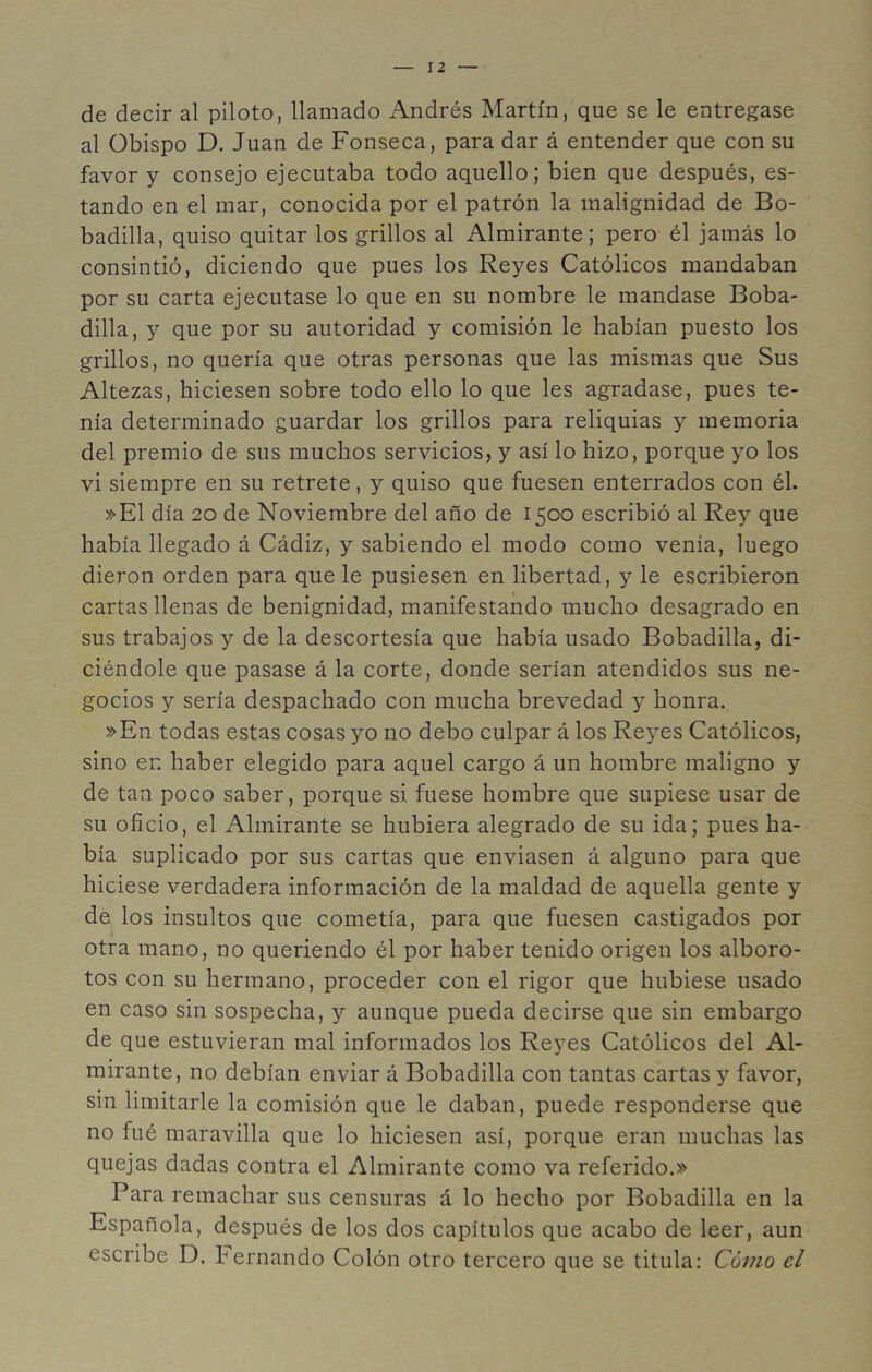 de decir al piloto, llamado Andrés Martín, que se le entregase al Obispo D. Juan de Fonseca, para dar á entender que con su favor y consejo ejecutaba todo aquello; bien que después, es- tando en el mar, conocida por el patrón la malignidad de Bo- badilla, quiso quitar los grillos al Almirante; pero él jamás lo consintió, diciendo que pues los Reyes Católicos mandaban por su carta ejecutase lo que en su nombre le mandase Boba- dilla, y que por su autoridad y comisión le habían puesto los grillos, no quería que otras personas que las mismas que Sus Altezas, hiciesen sobre todo ello lo que les agradase, pues te- nía determinado guardar los grillos para reliquias y memoria del premio de sus muchos servicios, y así lo hizo, porque yo los vi siempre en su retrete, y quiso que fuesen enterrados con él. »E1 día 20 de Noviembre del año de 1500 escribió al Rey que había llegado á Cádiz, y sabiendo el modo como venía, luego dieron orden para que le pusiesen en libertad, y le escribieron cartas llenas de benignidad, manifestando mucho desagrado en sus trabajos y de la descortesía que había usado Bobadilla, di- ciéndole que pasase á la corte, donde serían atendidos sus ne- gocios y sería despachado con mucha brevedad y honra. »En todas estas cosas yo no debo culpar á los Reyes Católicos, sino en haber elegido para aquel cargo á un hombre maligno y de tan poco saber, porque si fuese hombre que supiese usar de su oficio, el Almirante se hubiera alegrado de su ida; pues ha- bía suplicado por sus cartas que enviasen á alguno para que hiciese verdadera información de la maldad de aquella gente y de los insultos que cometía, para que fuesen castigados por otra mano, no queriendo él por haber tenido origen los alboro- tos con su hermano, proceder con el rigor que hubiese usado en caso sin sospecha, y aunque pueda decirse que sin embargo de que estuvieran mal informados los Reyes Católicos del Al- mirante, no debían enviar á Bobadilla con tantas cartas y favor, sin limitarle la comisión que le daban, puede responderse que no fué maravilla que lo hiciesen así, porque eran muchas las quejas dadas contra el Almirante como va referido.» Para remachar sus censuras á lo hecho por Bobadilla en la Española, después de los dos capítulos que acabo de leer, aun escribe D. Jernando Colón otro tercero que se titula: Cómo el