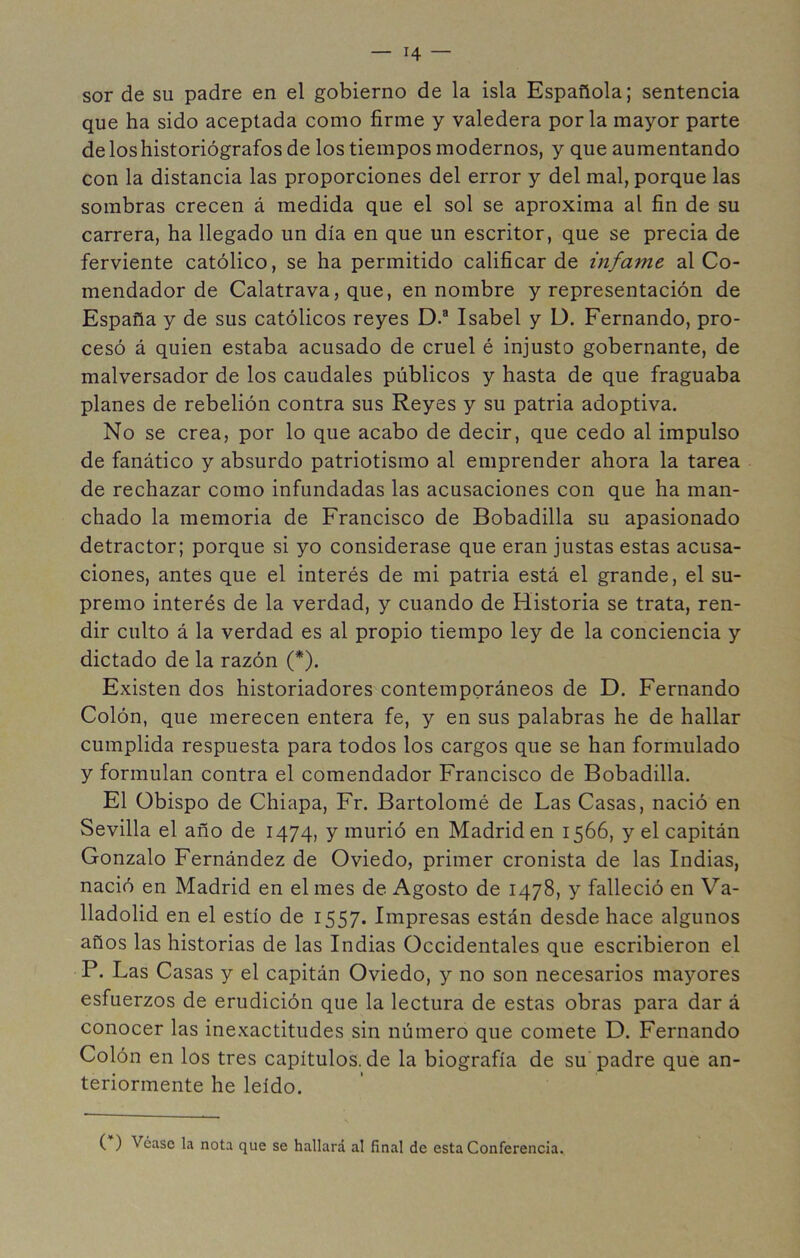 sor de su padre en el gobierno de la isla Española; sentencia que ha sido aceptada como firme y valedera por la mayor parte de los historiógrafos de los tiempos modernos, y que aumentando con la distancia las proporciones del error y del mal, porque las sombras crecen á medida que el sol se aproxima al fin de su carrera, ha llegado un día en que un escritor, que se precia de ferviente católico, se ha permitido calificar de infame al Co- mendador de Calatrava, que, en nombre y representación de España y de sus católicos reyes D.® Isabel y D. Fernando, pro- cesó á quien estaba acusado de cruel é injusto gobernante, de malversador de los caudales públicos y hasta de que fraguaba planes de rebelión contra sus Reyes y su patria adoptiva. No se crea, por lo que acabo de decir, que cedo al impulso de fanático y absurdo patriotismo al emprender ahora la tarea de rechazar como infundadas las acusaciones con que ha man- chado la memoria de Francisco de Bobadilla su apasionado detractor; porque si yo considerase que eran justas estas acusa- ciones, antes que el interés de mi patria está el grande, el su- premo interés de la verdad, y cuando de Historia se trata, ren- dir culto á la verdad es al propio tiempo ley de la conciencia y dictado de la razón (*). Existen dos historiadores contemporáneos de D. Fernando Colón, que merecen entera fe, y en sus palabras he de hallar cumplida respuesta para todos los cargos que se han formulado y formulan contra el comendador Francisco de Bobadilla. El Obispo de Chiapa, Fr. Bartolomé de Las Casas, nació en Sevilla el año de 1474, y murió en Madrid en 1566, y el capitán Gonzalo Fernández de Oviedo, primer cronista de las Indias, nació en Madrid en el mes de Agosto de 1478, y falleció en Va- lladolid en el estío de 1557. Impresas están desde hace algunos años las historias de las Indias Occidentales que escribieron el P. Las Casas y el capitán Oviedo, y no son necesarios mayores esfuerzos de erudición que la lectura de estas obras para dar á conocer las inexactitudes sin número que comete D. Fernando Colón en los tres capitulos.de la biografía de su padre que an- teriormente he leído. ( ) Véase la nota que se hallará al final de esta Conferencia.