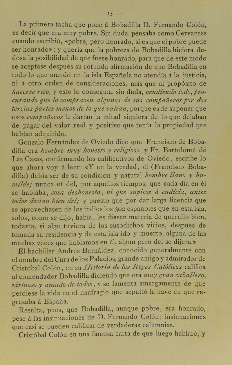 La primera tacha que pone á Bobadilla D. Fernando Colón, es decir que era muy pobre. Sin duda pensaba como Cervantes cuando escribió, «pobre, pero honrado, si es que el pobre puede ser honrado»; y quería que la pobreza de Bobadilla hiciera du- dosa la posibilidad de que fuese honrado, para que de este modo se aceptase después su rotunda afirmación de que Bobadilla en todo lo que mandó en la isla Española no atendía á la justicia, ni á otro orden de consideraciones, más que al propósito de hacerse rico, y esto lo conseguía, sin duda, vendie7ido todo, pro- curando que lo comprasen algunos de sus cornpañeros por dos tercias partes 7nenos de lo que valían, porque es de suponer que esos co7npañeros le darían la mitad siquiera de lo que dejaban de pagar del valor real y positivo que tenía la propiedad que habían adquirido. Gonzalo Fernández de Oviedo dice que Francisco de Boba- dilla era ho7nbre 7nuy honesto y religioso, y Fr. Bartolomé dé Las Casas, confirmando los calificativos de Oviedo, escribe lo que ahora voy á leer: «Y en la verdad, él (Francisco Boba- dilla) debía ser de su condición y natural hombre llano y hu- 77iilde; nunca oí del, por aquellos tiempos, que cada dia en él se hablaba, cosa deshonesta, ni que supiese á cudicia, a7ites todos decia7i bÜ7i del; y puesto que por dar larga licencia que se aprovechasen de los indios los 300 españoles que en esta isla, solos, como se dijo, había, les diesen materia de querello bien, todavía, si algo tuviera de los susodichos vicios, después de tomada su residencia y de esta isla ido y muerto, alguna de las muchas veces que hablamos en él, algún pero del se dijera.» El bachiller x\ndrés Bernáldez, conocido generalmente con el nombre del Cura de los Palacios, grande amigo y admirador de Cristóbal Colón, en su Historia de los Reyes Católicos califica al comendador Bobadilla diciendo que era muy gran caballero, virtuoso y amado de todos, y se lamenta amargamente de que perdiese la vida en el naufragio que sepultó la nave en que re- gresaba á España. Resulta, pues, que Bobadilla, aunque pobre, era honrado, pese á las insinuaciones de D. Fernando Colón; insinuaciones que casi se pueden calificar de verdaderas calumnias. Cristóbal Colón en una famosa carta de que luego hablaré, y