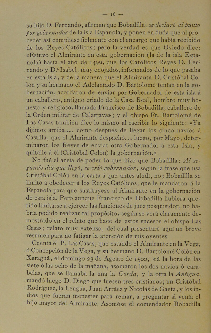 SU hijo D. Fernando, afirman que Bobadilla, se declaró al punto por gobernador óiQ la isla Española, y ponen en duda que al pro- ceder así cumpliese fielmente con el encargo que había recibido de los Reyes Católicos; pero la verdad es que Oviedo dice: «Estuvo el Almirante en esta gobernación (la de la isla Espa- ñola) hasta el año de 1499, que los Católicos Reyes D. Fer- nando y D.^Isabel, muy enojados, informados de lo que pasaba en esta Isla, y de la manera que el Almirante D. Cristóbal Co- lón y su hermano el Adelantado D. Bartolomé tenían en la go- bernación, acordaron de enviar por Gobernador de esta isla á un caballero, antiguo criado de la Casa Real, hombre muy ho- nesto y religioso, llamado Francisco de Bobadilla, caballero de la Orden militar de Calatrava»; y el obispo Fr. Bartolomé de Las Casas también dice lo mismo al escribir lo siguiente: «Ya dijimos arriba como después de llegar los cinco navios á Castilla, que el Almirante despachó luego, por Mayo, deter- minaron los Reyes de enviar otro Gobernador á esta Isla, y quitalle á él (Cristóbal Colón) la gobernación.» No fué el ansia de poder lo que hizo que Bobadilla: Al se- gundo día que llegó^ se crió gobernador ^ según la frase que usa Cristóbal Colón en la carta á que antes aludí, no; Bobadilla se limitó á obedecer á los Reyes Católicos, que le mandaron á la Española para que sustituyese al Almirante en la gobernación de esta isla. Pero aunque Francisco de Bobadilla hubiera que- rido limitarse á ejercer las funciones de juez pesquisidor, no ha- bría podido realizar tal propósito, según se verá claramente de- mostrado en el relato que hace de estos sucesos el obispo Las Casas; relato muy extenso, del cual presentaré aquí un breve resumen para no fatigar la atención de mis oyentes. Cuenta el P. Las Casas, que estando el Almirante en la Vega, ó Concepción de la Vega, y su hermano D. Bartolomé Colón en Xaraguá, el domingo 23 de Agosto de 1500, «á la hora de las siete ó las ocho de la mañana, asomaron los dos navios ó cara- belas, que se llamaba la una la Gorda^ y la otra la Antigua, mandó luego D. Diego que fuesen tres cristianos; un Cristóbal Rodríguez, la Lengua, Juan Arráez y Nicolás de Gaeta, y los in- dios que fueran menester para remar, á preguntar si venía el hijo mayor del Almirante. Asomóse el comendador Bobadilla