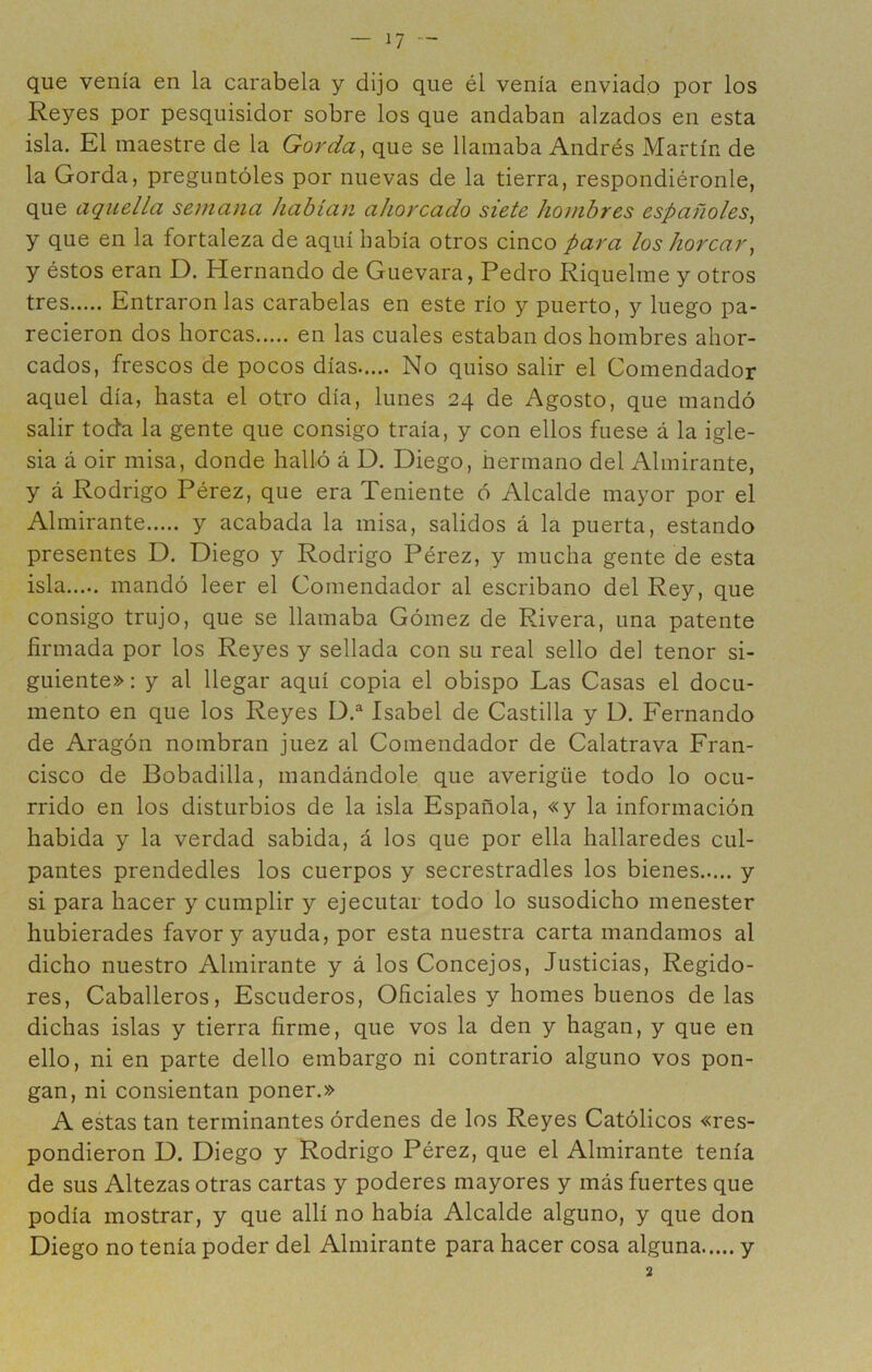 que venía en la carabela y dijo que él venía enviado por los Reyes por pesquisidor sobre los que andaban alzados en esta isla. El maestre de la Gorda, que se llamaba Andrés Martín de la Gorda, preguntóles por nuevas de la tierra, respondiéronle, que aquella semana habían ahorcado siete hombres españoles, y que en la fortaleza de aquí había otros cinco para los horcar, y éstos eran D. Hernando de Guevara, Pedro Riquelme y otros tres Entráronlas carabelas en este río y puerto, y luego pa- recieron dos horcas en las cuales estaban dos hombres ahor- cados, frescos de pocos días No quiso salir el Comendador aquel día, hasta el otro día, lunes 24 de Agosto, que mandó salir toda la gente que consigo traía, y con ellos fuese á la igle- sia á oir misa, donde halló á D. Diego, hermano del Almirante, y á Rodrigo Pérez, que era Teniente ó Alcalde mayor por el Almirante y acabada la misa, salidos á la puerta, estando presentes D. Diego y Rodrigo Pérez, y mucha gente de esta isla mandó leer el Comendador al escribano del Rey, que consigo trujo, que se llamaba Gómez de Rivera, una patente firmada por los Reyes y sellada con su real sello del tenor si- guiente» : y al llegar aquí copia el obispo Las Casas el docu- mento en que los Reyes D.^ Isabel de Castilla y D. Fernando de Aragón nombran juez al Comendador de Calatrava Fran- cisco de Bobadilla, mandándole que averigüe todo lo ocu- rrido en los disturbios de la isla Española, «y la información habida y la verdad sabida, á los que por ella hallaredes cul- pantes prendedles los cuerpos y secrestradles los bienes y si para hacer y cumplir y ejecutar todo lo susodicho menester hubierades favor y ayuda, por esta nuestra carta mandamos al dicho nuestro Almirante y á los Concejos, Justicias, Regido- res, Caballeros, Escuderos, Oficiales y homes buenos délas dichas islas y tierra firme, que vos la den y hagan, y que en ello, ni en parte dello embargo ni contrario alguno vos pon- gan, ni consientan poner.» A estas tan terminantes órdenes de los Reyes Católicos «res- pondieron D. Diego y Rodrigo Pérez, que el Almirante tenía de sus Altezas otras cartas y poderes mayores y más fuertes que podía mostrar, y que allí no había Alcalde alguno, y que don Diego no tenía poder del Almirante para hacer cosa alguna y 2