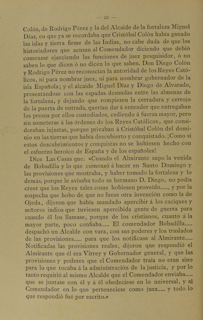 Colón, de Rodrigo Pérez y la del Alcaide de la fortaleza Miguel Díaz, en que ya se recordaba que Cristóbal Colón había ganado las islas y tierra firme de las Indias, no cabe duda de que los historiadores que acusan al Comendador diciendo que debió comenzar ejerciendo las funciones de juez pesquisidor, ó no saben lo que dicen ó no dicen lo que saben. Don Diego Colón y Rodrigo Pérez no reconocían la autoridad de los Reyes Cató- licos, ni para nombrar juez, ni para nombrar gobernador de la isla Española; y el alcaide Miguel Díaz y Diego de Alvarado, presentándose con las espadas desnudas entre las almenas de la fortaleza, y dejando que rompiesen la cerradura y cerrojo de la puerta de entrada, querían dar á entender que entregaban los presos por ellos custodiados, cediendo á fuerza mayor, pero sin someterse á las órdenes de los Reyes Católicos, que consi- deraban injustas, porque privaban á Cristóbal Colón del domi- nio en las tierras que había descubierto y conquistado. ¡Como si estos descubrimientos y conquistas no se hubiesen hecho con el esfuerzo heroico de España y de los españoles! Dice Las Casas que: «Cuando el Almirante súpola venida de Bobadilla y lo que comenzó á hacer en Santo Domingo y las provisiones que mostraba, y haber tomado la fortaleza y lo demás, porque le avisaba todo su hermano D. Diego, no podía creer que los Reyes tales cosas hobiesen proveído , y por la sospecha que hobo de que no fuese otra invención como la de Ojeda, dijeron que había mandado apercibirá los caciques y señores indios que tuviesen apercibida gente de guerra para cuando él los llamase, porque de los cristianos, cuanto á la mayor parte, poco confiaba El comendador Bobadilla despachó un Alcalde con vara, con sus poderes y los traslados de las provisiones para que los notificase al Almirante Notificadas las provisiones reales, dijeron que respondió el Almirante que él era Virrey y Gobernador general, y que las provisiones y poderes que el Comendador traía no eran sino para lo que tocaba á la administración de la justicia, y por lo tanto requirió al mismo Alcalde que el Comendador enviaba que se juntase con él y á él obedeciese en lo universal, y al Comendador en lo que perteneciese como juez y todo lo que respondió fué por escrito.»