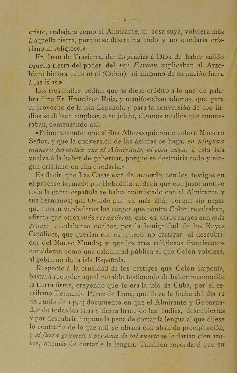 cristo, trabajara como el Almirante, ni cosa suya, volviera más á aquella tierra, porque se destruiría todo y no quedaría cris- tiano ni religioso.» Fr. Juan de Trasierra, dando gracias á Dios de haber salido aquella tierra del poder del rey Farao7i^ suplicaban al Arzo- bispo hiciera «que ni él (Colón), ni ninguno de su nación fuera á las islas.» Los tres frailes pedían que se diese crédito á lo que de pala- bra diría Fr. Francisco Ruiz, y manifestaban además, que para el provecho de la isla Española y para la conversión de los in- dios se debían emplear, á su juicio, algunos medios que enume- raban, comenzando así: «Primeramente: que si Sus Altezas quieren mucho á Nuestro Señor, y que la conversión de las ánimas se haga, en ninguna 7nanera permitan que el Almirante^ ni cosa siiya^ á esta isla vuelva á la haber de gobernar, porque se destruirla todo y nin- gún cristiano en ella quedarla.» Es decir, que Las Casas está de acuerdo con los testigos en el proceso formado por Bobadilla, al decir que con justo motivo toda la gente española se había enemistado con el Almirante y sus hermanos; que Oviedo aun va más allá, porque sin negar que fuesen verdaderos los cargos que contra Colón resultaban, afirma que otros más verdaderos^ esto es, otros cargos aun más graves^ quedábanse ocultos, por la benignidad de los Reyes Católicos, que querían corregir, pero no castigar, al descubri- dor del Nuevo Mundo; y que los tres religiosos franciscanos consideran como una calamidad pública el que Colón volviese, al gobierno de la isla Española. Respecto á la crueldad de los castigos que Colón imponía, bastará recordar aquel notable testimonio de haber reconocido la tierra firme, creyendo que lo era la isla de Cuba, por el es- cribano Fernando Pérez de Luna, que lleva la fecha del día 12 de Junio de 1494; documento en que el Almirante y Goberna- dor de todas las islas y tierra firme de las Indias, descubiertas y por descubrir, impone la pena de cortar la lengua al que dijese lo contrario de lo que allí se afirma con absurda precipitación, y SI fuera grumete ó persona de tal suerte se le darían cien azo- tes, además de cortarle la lengua. También recordaré que en