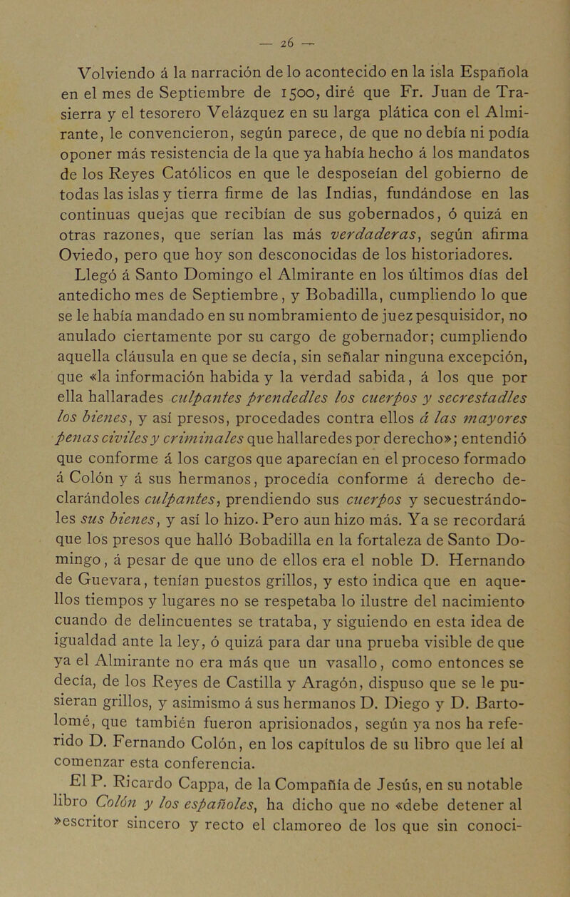 Volviendo á la narración de lo acontecido en la isla Española en el mes de Septiembre de 1500, diré que Fr. Juan de Tra- sierra y el tesorero Velázquez en su larga plática con el Almi- rante, le convencieron, según parece, de que no debía ni podía oponer más resistencia de la que ya había hecho á los mandatos de los Reyes Católicos en que le desposeían del gobierno de todas las islas y tierra firme de las Indias, fundándose en las continuas quejas que recibían de sus gobernados, ó quizá en otras razones, que serían las más verdaderas^ según afirma Oviedo, pero que hoy son desconocidas de los historiadores. Llegó á Santo Domingo el Almirante en los últimos días del antedicho mes de Septiembre, y Bobadilla, cumpliendo lo que se le había mandado en su nombramiento de juez pesquisidor, no anulado ciertamente por su cargo de gobernador; cumpliendo aquella cláusula en que se decía, sin señalar ninguna excepción, que «la información habida y la verdad sabida, á los que por ella hallarades culpantes prendedles los cuerpos y secrestadles los bienes^ y así presos, procedades contra ellos á las mayores penas civiles y criminales que hallaredes por derecho»; entendió que conforme á los cargos que aparecían en el proceso formado á Colón y á sus hermanos, procedía conforme á derecho de- clarándoles culpantes^ prendiendo sus cuerpos y secuestrándo- les sus bienes^ y así lo hizo. Pero aun hizo más. Ya se recordará que los presos que halló Bobadilla en la fortaleza de Santo Do- mingo, á pesar de que uno de ellos era el noble D. Hernando de Guevara, tenían puestos grillos, y esto indica que en aque- llos tiempos y lugares no se respetaba lo ilustre del nacimiento cuando de delincuentes se trataba, y siguiendo en esta idea de igualdad ante la ley, ó quizá para dar una prueba visible de que ya el Almirante no era más que un vasallo, como entonces se decía, de los Reyes de Castilla y Aragón, dispuso que se le pu- sieran grillos, y asimismo á sus hermanos D. Diego y D. Barto- lomé, que también fueron aprisionados, según ya nos ha refe- rido D. Fernando Colón, en los capítulos de su libro que leí al comenzar esta conferencia. El P. Ricardo Cappa, de la Compañía de Jesús, en su notable libro Colón y los españoles^ ha dicho que no «debe detener al »escritor sincero y recto el clamoreo de los que sin conoci-