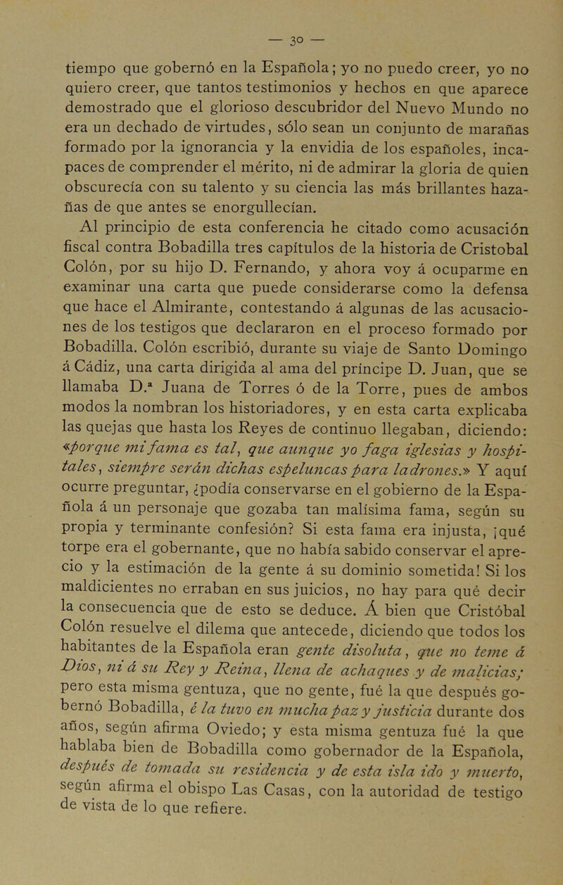 tiempo que gobernó en la Española; yo no puedo creer, yo no quiero creer, que tantos testimonios y hechos en que aparece demostrado que el glorioso descubridor del Nuevo Mundo no era un dechado de virtudes, sólo sean un conjunto de marañas formado por la ignorancia y la envidia de los españoles, inca- paces de comprender el mérito, ni de admirar la gloria de quien obscurecía con su talento y su ciencia las más brillantes haza- ñas de que antes se enorgullecían. Al principio de esta conferencia he citado como acusación fiscal contra Bobadilla tres capítulos de la historia de Cristóbal Colón, por su hijo D. Fernando, y ahora voy á ocuparme en examinar una carta que puede considerarse como la defensa que hace el Almirante, contestando á algunas de las acusacio- nes de los testigos que declararon en el proceso formado por Bobadilla. Colón escribió, durante su viaje de Santo Domingo á Cádiz, una carta dirigida al ama del príncipe D. Juan, que se llamaba D.* Juana de Torres ó de la Torre, pues de ambos modos la nombran los historiadores, y en esta carta explicaba las quejas que hasta los Reyes de continuo llegaban, diciendo: «porque mi fama es taf que aunque yo faga iglesias y hospi- tales^ siempre serán dichas espeluncas para ladrones.» Y aquí ocurre preguntar, ¿podía conservarse en el gobierno de la Espa- ñola á un personaje que gozaba tan malísima fama, según su propia y terminante confesión? Si esta fama era injusta, ¡qué torpe era el gobernante, que no había sabido conservar el apre- cio y la estimación de la gente á su dominio sometida! Si los maldicientes no erraban en sus juicios, no hay para qué decir la consecuencia que de esto se deduce. Á bien que Cristóbal Colón resuelve el dilema que antecede, diciendo que todos los habitantes de la Española eran gente disolutaque no teme á Dios^ ni á su Rey y Reina., llena de achaques y de malicias; pero esta misma gentuza, que no gente, fué la que después go- bernó Bobadilla, é la tuvo en mucha paz y justicia durante dos años, según afirma Oviedo; y esta misma gentuza fué la que hablaba bien de Bobadilla como gobernador de la Española, después de tomada su residencia y de esta isla ido y muerto, según afirma el obispo Las Casas, con la autoridad de testigo de vista de lo que refiere.