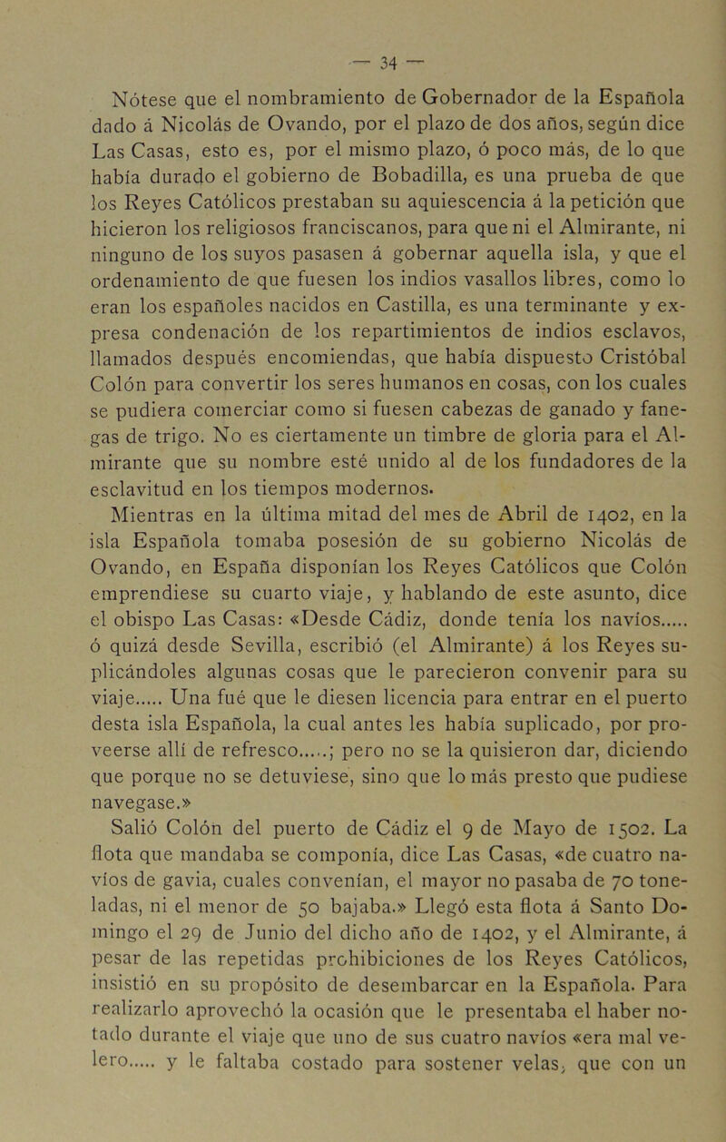 Nótese que el nombramiento de Gobernador de la Española dado á Nicolás de Ovando, por el plazo de dos años, según dice Las Casas, esto es, por el mismo plazo, ó poco más, de lo que había durado el gobierno de Bobadilla, es una prueba de que los Reyes Católicos prestaban su aquiescencia á la petición que hicieron los religiosos franciscanos, para que ni el Almirante, ni ninguno de los suyos pasasen á gobernar aquella isla, y que el ordenamiento de que fuesen los indios vasallos libres, como lo eran los españoles nacidos en Castilla, es una terminante y ex- presa condenación de los repartimientos de indios esclavos, llamados después encomiendas, que había dispuesto Cristóbal Colón para convertir los seres humanos en cosas, con los cuales se pudiera comerciar como si fuesen cabezas de ganado y fane- gas de trigo. No es ciertamente un timbre de gloria para el Al- mirante que su nombre esté unido al de los fundadores de la esclavitud en los tiempos modernos. Mientras en la última mitad del mes de Abril de 1402, en la isla Española tomaba posesión de su gobierno Nicolás de Ovando, en España disponían los Reyes Católicos que Colón emprendiese su cuarto viaje, y hablando de este asunto, dice el obispo Las Casas: «Desde Cádiz, donde tenía los navios ó quizá desde Sevilla, escribió (el Almirante) á los Reyes su- plicándoles algunas cosas que le parecieron convenir para su viaje Una fué que le diesen licencia para entrar en el puerto desta isla Española, la cual antes les había suplicado, por pro- veerse allí de refresco ; pero no se la quisieron dar, diciendo que porque no se detuviese, sino que lo más presto que pudiese navegase.» Salió Colón del puerto de Cádiz el 9 de Mayo de 1502. La flota que mandaba se componía, dice Las Casas, «de cuatro na- vios de gavia, cuales convenían, el mayor no pasaba de 70 tone- ladas, ni el menor de 50 bajaba.» Llegó esta flota á Santo Do- mingo el 29 de Junio del dicho año de 1402, y el Almirante, á pesar de las repetidas prohibiciones de los Reyes Católicos, insistió en su propósito de desembarcar en la Española. Para realizarlo aprovechó la ocasión que le presentaba el haber no- tado durante el viaje que uno de sus cuatro navios «era mal ve- y le faltaba costado para sostener velas, que con un